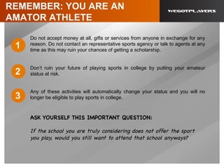 REMEMBER: YOU ARE AN
AMATOR ATHLETE
Do not accept money at all, gifts or services from anyone in exchange for any
reason. Do not contact an representative sports agency or talk to agents at any
time as this may ruin your chances of getting a scholarship.
Don’t ruin your future of playing sports in college by putting your amateur
status at risk.
Any of these activities will automatically change your status and you will no
longer be eligible to play sports in college.
ASK YOURSELF THIS IMPORTANT QUESTION:
If the school you are truly considering does not offer the sport
you play, would you still want to attend that school anyways?
	
  
1
2
3
 