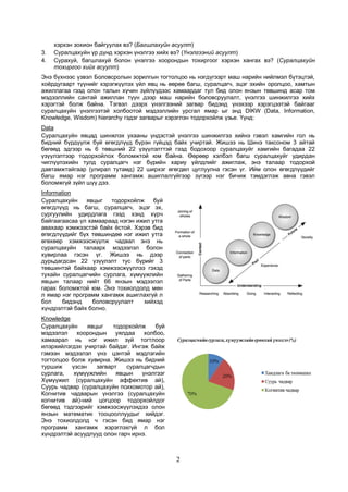 2
хэрхэн зохион байгуулах вэ? (Багшлахуйн асуулт)
3. Суралцахуйн үр дүнд хэрхэн үнэлгээ хийх вэ? (Үнэлгээний асуулт)
4. Сурахуй, багшлахуй болон үнэлгээ хоорондын тохиргоог хэрхэн хангах вэ? (Суралцахуйн
тохиргоо хийх асуулт)
Энэ бүхнээс үзвэл Боловсролын зорилгын тогтолцоо нь нэгдүгээрт маш нарийн нийлмэл бүтэцтэй,
хоёрдугаарт түүнийг хэрэгжүүлэх үйл явц нь өөрөө багш, суралцагч, эцэг эхийн оролцоо, хамтын
ажиллагаа гээд олон талын хүчин зүйлүүдээс хамаардаг тул бид олон янзын төвшинд асар том
мэдээллийн сантай ажиллан түүн дээр маш нарийн боловсруулалт, үнэлгээ шинжилгээ хийх
хэрэгтэй болж байна. Тэгвэл дээрх үнэлгээний загвар бидэнд үнэхээр хэрэгцээтэй байгааг
суралцахуйн үнэлгээтэй холбоотой мэдээллийн урсгал ямар ыг энд DIKW (Data, Information,
Knowledge, Wisdom) hierarchy гэдэг загварыг хэрэглэн тодорхойлж үзье. Үүнд:
Data
Суралцахуйн явцад шинжлэх ухааны үндэстэй үнэлгээ шинжилгээ хийнэ гэвэл хамгийн гол нь
бидний бүрдүүлж буй өгөгдлүүд бүрэн гүйцэд байх учиртай. Жишээ нь Шинэ таксоном 3 айтай
бөгөөд эдгээр нь 6 төвшний 22 үзүүлэлттэй гээд бодохоор суралцахуйг хамгийн багадаа 22
үзүүлэлтээр тодорхойлох боломжтой юм байна. Өөрөөр хэлбэл багш суралцахуйг удирдан
чиглүүлэхийн тулд суралцагч нэг бүрийн хариу үйлдлийг ажиглаж, энэ талаар тодорхой
давтамжтайгаар (улирал тутамд) 22 ширхэг өгөгдөл цуглуулна гэсэн үг. Ийм олон өгөгдлүүдийг
багш ямар нэг программ хангамж ашиглалгүйгээр зүгээр нэг бичиж тэмдэглэж авна гэвэл
боломжгүй зүйл шүү дээ.
Information
Суралцахуйн явцыг тодорхойлж буй
өгөгдлүүд нь багш, суралцагч, эцэг эх,
сургуулийн удирдлага гээд хэнд хүрч
байгаагаасаа үл хамаараад нэгэн ижил утга
авахаар хэмжээстэй байх ёстой. Хэрэв бид
өгөгдлүүдийг бүх төвшиндөө нэг ижил утга
өгөхөөр хэмжээсжүүлж чадвал энэ нь
суралцахуйн талаарх мэдээлэл болон
хувирлаа гэсэн үг. Жишээ нь дээр
дурьдагдсан 22 үзүүлэлт тус бүрийг 3
төвшинтэй байхаар хэмжээсжүүллээ гэхэд
тухайн суралцагчийн сурлага, хүмүүжлийн
явцын талаар нийт 66 янзын мэдээлэл
гарах боломжтой юм. Энэ тохиолдолд мөн
л ямар нэг программ хангамж ашиглахгүй л
бол бидэнд боловсруулалт хийхэд
хүндрэлтэй байх болно.
Knowledge
Суралцахуйн явцыг тодорхойлж буй
мэдээлэл хоорондын уялдаа холбоо,
хамаарал нь нэг ижил зүй тогтлоор
илэрхийлэгдэх учиртай байдаг. Ингэж байж
гэмээн мэдээлэл үнэ цэнтэй мэдлэгийн
тогтолцоо болж хувирна. Жишээ нь бидний
туршиж үзсэн загварт суралцагчдын
сурлага, хүмүүжлийн явцын үнэлгээг
Хүмүүжил (суралцахуйн аффектив ай),
Суурь чадвар (суралцахуйн психомотор ай),
Когнитив чадварын үнэлгээ (суралцахуйн
когнитив ай)-ний цогцоор тодорхойлдог
бөгөөд тэдгээрийг хэмжээсжүүлэхдээ олон
янзын математик тооцооллуудыг хийдэг.
Энэ тохиолдолд ч гэсэн бид ямар нэг
программ хангамж хэрэглэхгүй л бол
хүндрэлтэй асуудлууд олон гарч ирнэ.
 
