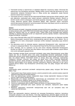 5
• Үнэлгээний систем нь хэрэглэгчээс үл хамааран өөрөө бүх тооцооллыг хийдэг. Ингэснээр бүх
хэрэглэгчид тэгш боломжоор хангагддаг. Өөрөөр хэлбэл үнэлгээ хийж буй аргачлалд хэн нэгэн
хөндлөнгөөс нөлөөлөх боломжгүй гэсэн үг. Иймд систем зөв, найдвартай, алдаа багатай
ажиллах нөхцөл бүрэн хангагдсан.
• Үнэлгээний систем нь тасралтгүй үйл ажиллагаатай бөгөөд суралцагчдын үйлийг дэмжсэн, урам
дэм хайрласан, суралцахуй дахь тэдний оролцоог нэмэгдүүлж байхаар хийгдсэн. Жишээ нь
жилийн эцсийн үнэлгээ улирлуудын үнэлгээний дунджаар тооцогддог учраас суралцагч улирал
тутамд амжилтаа ахиулах бүрэн боломжтой байдаг. Мөн суралцагч явцын үнэлгээгээ
шалгалтаар ахиулах боломжтой, шалгалтаа амжилтгүй өглөө гэхэд явцын үнэлгээ нь шалгалтын
үнэлгээгээ ахиулах боломжтой гэх мэт.
Wisdom
Бид үнэлгээний системийг туршихдаа программ хангамжтай болгосон хувилбарыг нь “Орчлон” ОУ-
ын дунд сургууль дээр, харин Office Excel программ дээр хийснийг нь Өмнөговь аймгийн Цогтцэций
смуын 6-р сургууль дээр тус тус хэрэглэж үзлээ. Гэхдээ Office Excel программ дээр хийгдсэн
хувилбар нь механик ажиллагаа ихтэй тул мэдээллийн урсгалд сөргөөр нөлөөлж, хэрэгжүүлэхэд
хүндрэлтэй байлаа. Тухайлбал:
• Багш нарын Microsoft office excel 2010 программыг ашиглах чадвар маш сул байснаас системд
байгаа өгөгдлүүдийг санаатай болон санамсаргүйгээр өөрчлөх явдал их гарч байсан. Энэ нь
мэдээллийн утга гажих, өгөгдлүүдийн хоорондох холбоо хамаарал алдагдахад шууд нөлөөлж
байлаа.
• Гар ажиллагаа ихтэй тул өгөгдлөө оруулах, мэдээлэлд боловсруулалт хийх, хэрэглэхэд цаг
хугацаа их шаардагдаж байсан. Энэ нь мэдээллийг бодитой биш болгоход нөлөөлж байлаа.
• Багш, менежер, эцэг эх, суралцагч гэх мэт олон янзын төвшинд мэдээллийг боловсруулах
боломж сул байсан тул оролцоо жигд биш байсан гээд үр дүнд сөрөг нөлөөлөл үзүүлж байсан
олон хүчин зүйлүүдийг дурьдаж болно.
Харин программ хангамж бүхий үнэлгээний системийн хувьд дээрх бэрхшээлүүдээс ангид байж
чадсан юм. Энэ нь багшийн ажлыг олон дахин хөнгөвчлөөд зогсохгүй суралцахуйн талаарх
мэдээллийн урсгалыг орчин үеийн шаардлагын төвшинд байлгаж чадсан учраас технологийн хувьд
маш том дэвшил байлаа. Үнэлгээний систем нь ангиуд, багш нар, хичээлүүд, суралцагчид,
тохируулга, категори, статистик, авто архив, гар архив гэсэн 9 бүлэг агуулгаар мэдээллийг
системчилж дүгнэлт гаргах боломж олгож байсан зэрэг нь хэрэглээг жигд, тогтмол, тасралтгүй
байлгаж, хэрэглэгчдийн сэтгэл ханамж, оролцоог нэмэгдүүлж, мэдээлэл харилцааг ил тод, түргэн
шуурхай болгож байсан гээд боловсролын үйлчилгээнд асар том давуу талуудыг бий болгож
байсан юм.
Үр дүн
Суралцахуйд цахим үнэлгээний системийг нэвтрүүлснээр дараах давуу талуудыг бий болгож
байна. Үүнд:
1. Суралцахуйн явцыг бүрэн дүүрэн оношлох, үнэлгээ шинжилгээ хийх, шинжлэх ухааны үндэстэй
мэдээлэл дээр ажиллах боломж бүрдсэн
2. Багш нар суралцагчдын сурлага, хүмүүжлийн явцын талаар мэргэжлийн төвшинд иж бүрэн
дүгнэлт гаргах нөхцөл боломж бүрдсэн
3. Мэдээллийн утга замдаа гажихгүйгээр хэрэглэгчдэд цаг хугацаандаа нэгэн утгатай хүрэх
боломжтой болсон төдийгүй тэдний сэтгэл ханамж нэмэгдсэн
4. Хамгийн гол нь үнэлгээ бодитой, найдвартай, тохирцтой болсон
5. Үнэлгээ нь суралцахуйн эргэх холбоог тасралтгүй хангах гол хэрэглэгдэхүүн болсон
6. Суралцагчдын суралцахуй дань идэвх, оролцоо эрс нэмэгдсэн, хариуцлага үүрэх чадвар
сайжирсан
7. Мэдээлэл харилцааны технологийг нэвтрүүлснээр орон зай, цаг хугацааны асар том
хэмнэлтийг бий болгосон
Дүгнэлт
Орчин үед суралцахуйн зорилгыг хөгжингүй улс орнуудад Боловсролын зорилгын таксоном-д
тулгуурлан цогцоор нь авч үзэх болжээ. Гэтэл бид суралцагчдын хөгжлийг зөвхөн когнитив айн
хүрээний үнэлгээрээр үнэлж дүгнэсэн хэвээрээ байна. Өөрөөр хэлбэл манай ЕБС-иудад хэрэглэж
 