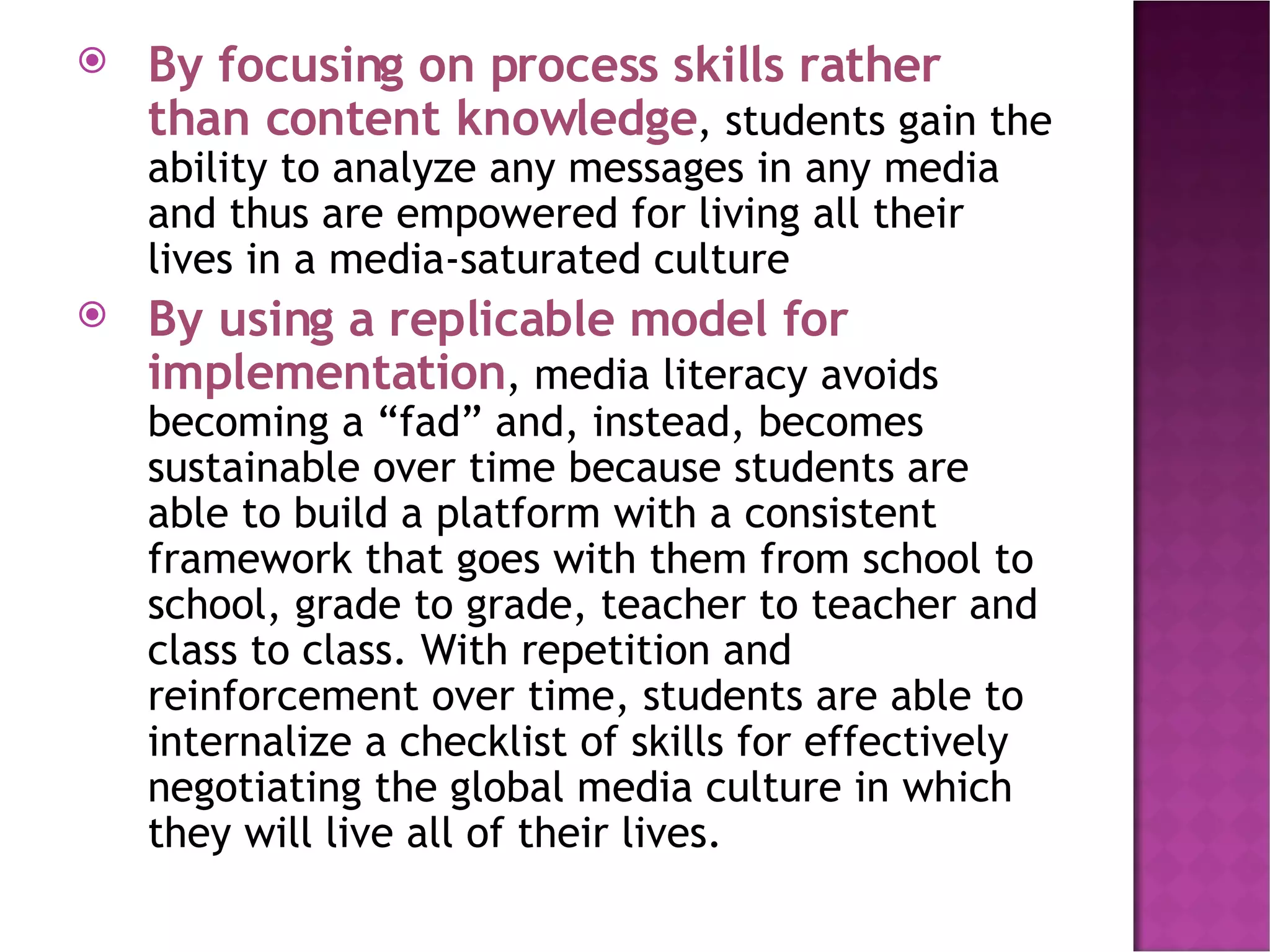 By focusing on process skills rather than content knowledge , students gain the ability to analyze any messages in any media and thus are empowered for living all their lives in a media-saturated culture By using a replicable model for implementation , media literacy avoids becoming a “fad” and, instead, becomes sustainable over time because students are able to build a platform with a consistent framework that goes with them from school to school, grade to grade, teacher to teacher and class to class. With repetition and reinforcement over time, students are able to internalize a checklist of skills for effectively negotiating the global media culture in which they will live all of their lives. 