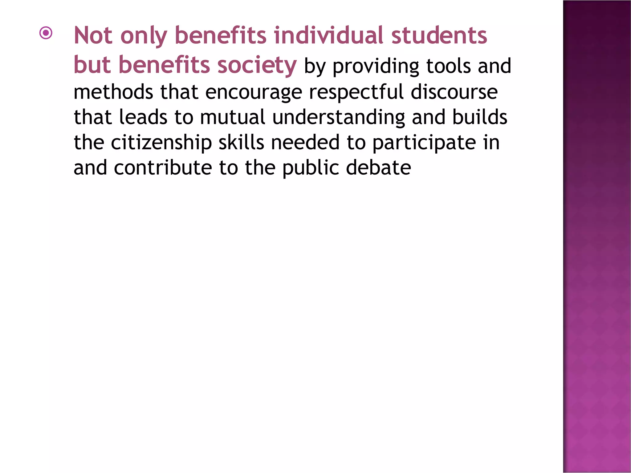 Not only benefits individual students but benefits society  by providing tools and methods that encourage respectful discourse that leads to mutual understanding and builds the citizenship skills needed to participate in and contribute to the public debate 