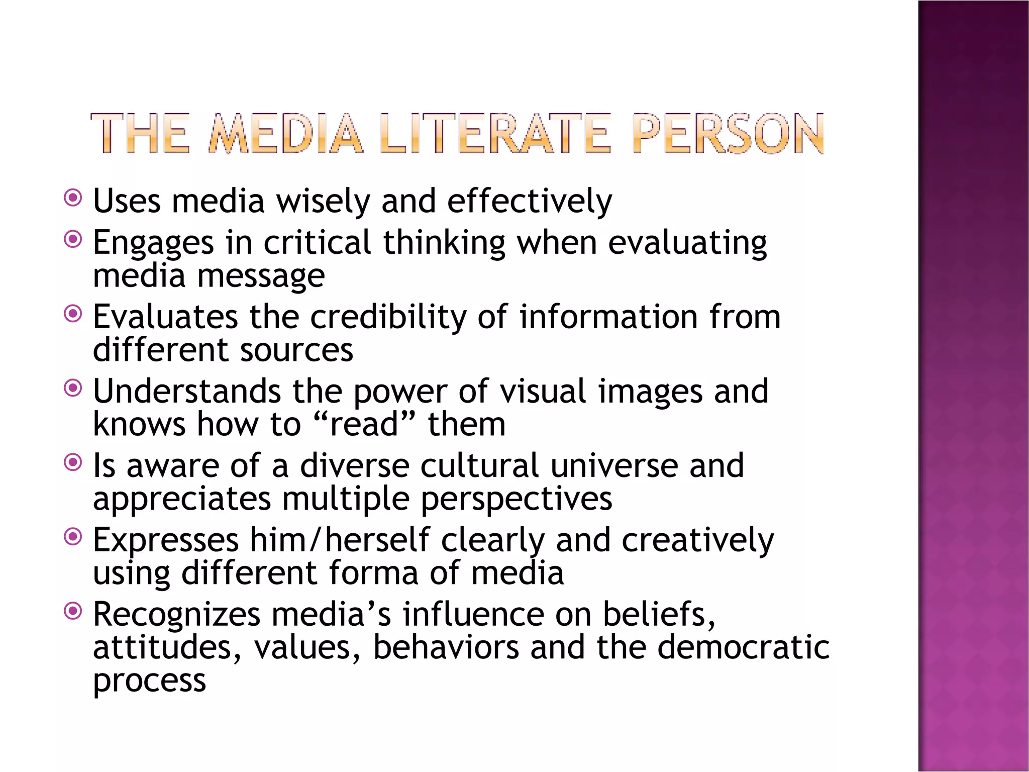 Uses media wisely and effectively Engages in critical thinking when evaluating media message Evaluates the credibility of information from different sources Understands the power of visual images and knows how to “read” them Is aware of a diverse cultural universe and appreciates multiple perspectives Expresses him/herself clearly and creatively using different forma of media Recognizes media’s influence on beliefs, attitudes, values, behaviors and the democratic process 