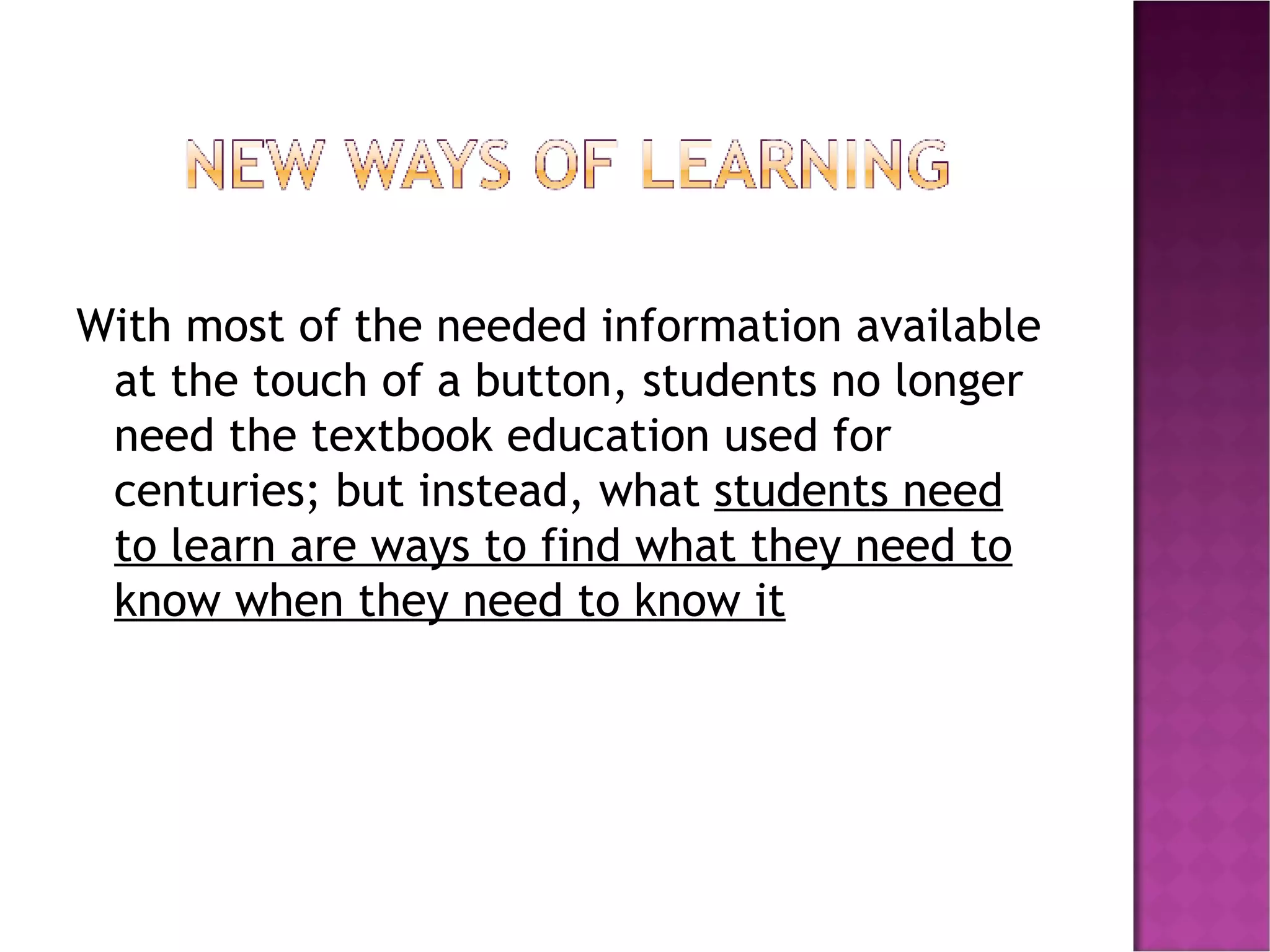 With most of the needed information available at the touch of a button, students no longer need the textbook education used for centuries; but instead, what  students need to learn are ways to find what they need to know when they need to know it 