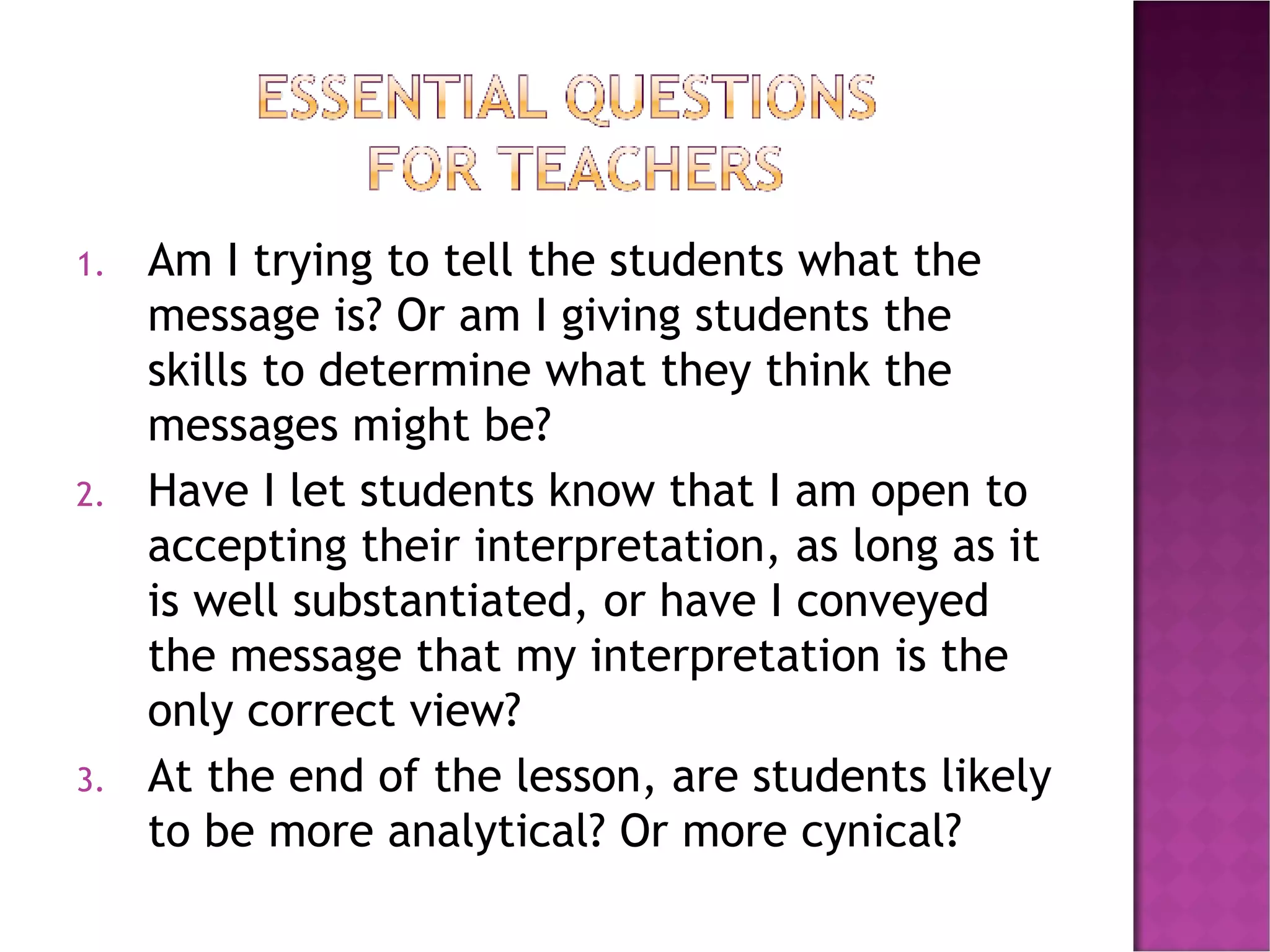 Am I trying to tell the students what the message is? Or am I giving students the skills to determine what they think the messages might be? Have I let students know that I am open to accepting their interpretation, as long as it is well substantiated, or have I conveyed the message that my interpretation is the only correct view? At the end of the lesson, are students likely to be more analytical? Or more cynical? 