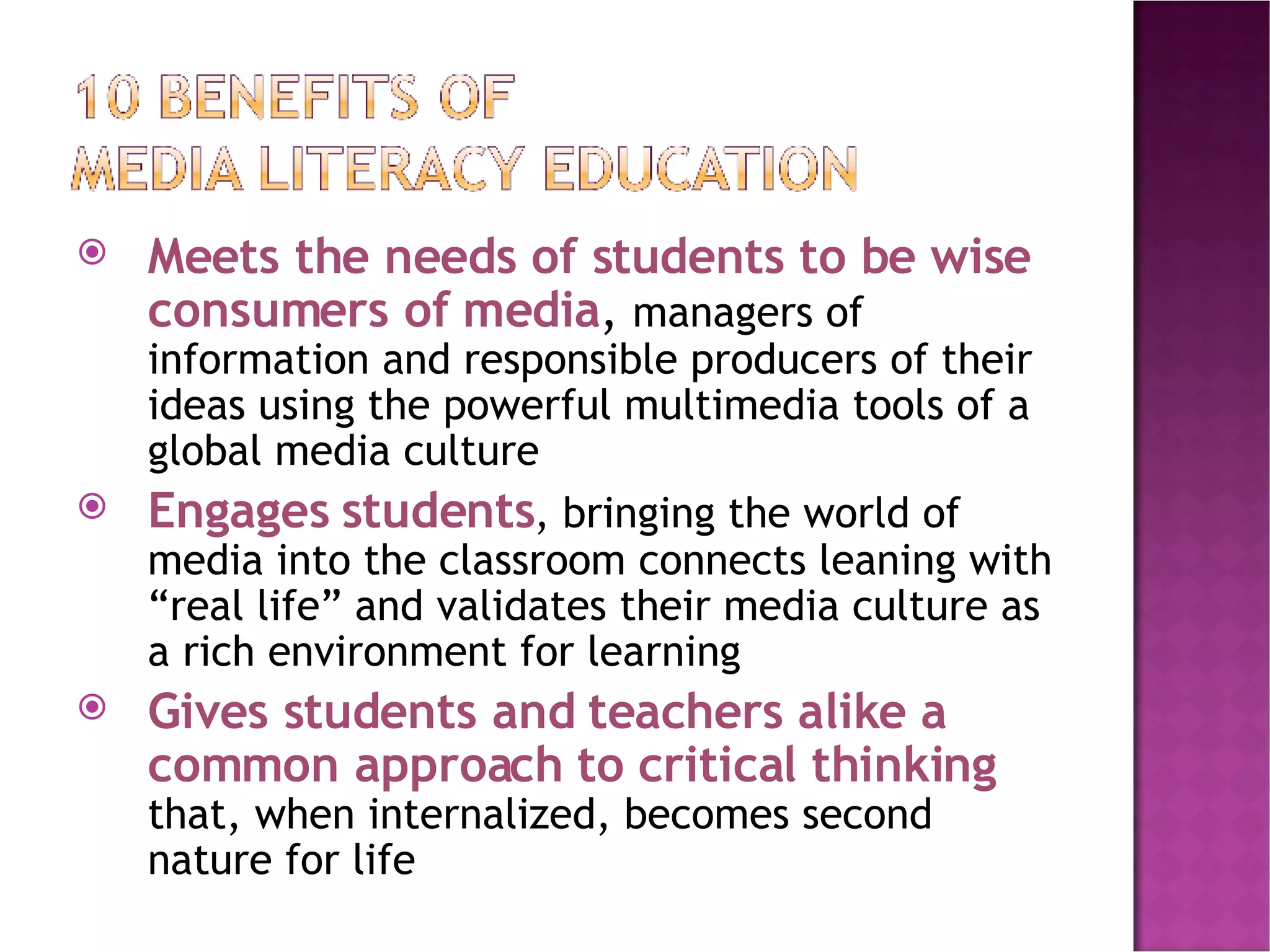Meets the needs of students to be wise consumers of media ,  managers of information and responsible producers of their ideas using the powerful multimedia tools of a global media culture Engages students , bringing the world of media into the classroom connects leaning with “real life” and validates their media culture as a rich environment for learning Gives students and teachers alike a common approach to critical thinking  that, when internalized, becomes second nature for life 