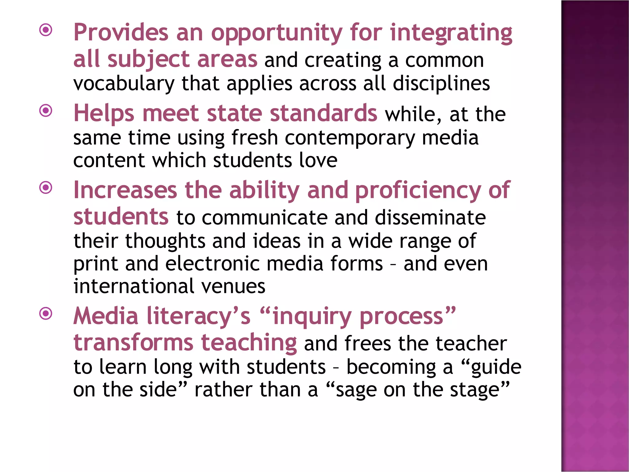 Provides an opportunity for integrating all subject areas  and creating a common vocabulary that applies across all disciplines Helps meet state standards  while, at the same time using fresh contemporary media content which students love Increases the ability and proficiency of students  to communicate and disseminate their thoughts and ideas in a wide range of print and electronic media forms – and even international venues Media literacy’s “inquiry process” transforms teaching  and frees the teacher to learn long with students – becoming a “guide on the side” rather than a “sage on the stage” 