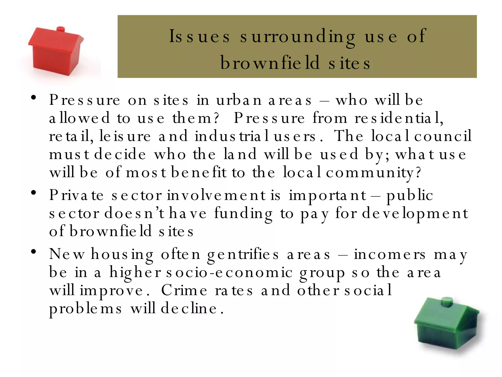 Issues surrounding use of brownfield sites Pressure on sites in urban areas – who will be allowed to use them?  Pressure from residential, retail, leisure and industrial users.  The local council must decide who the land will be used by; what use will be of most benefit to the local community? Private sector involvement is important – public sector doesn’t have funding to pay for development of brownfield sites New housing often gentrifies areas – incomers may be in a higher socio-economic group so the area will improve.  Crime rates and other social problems will decline. 