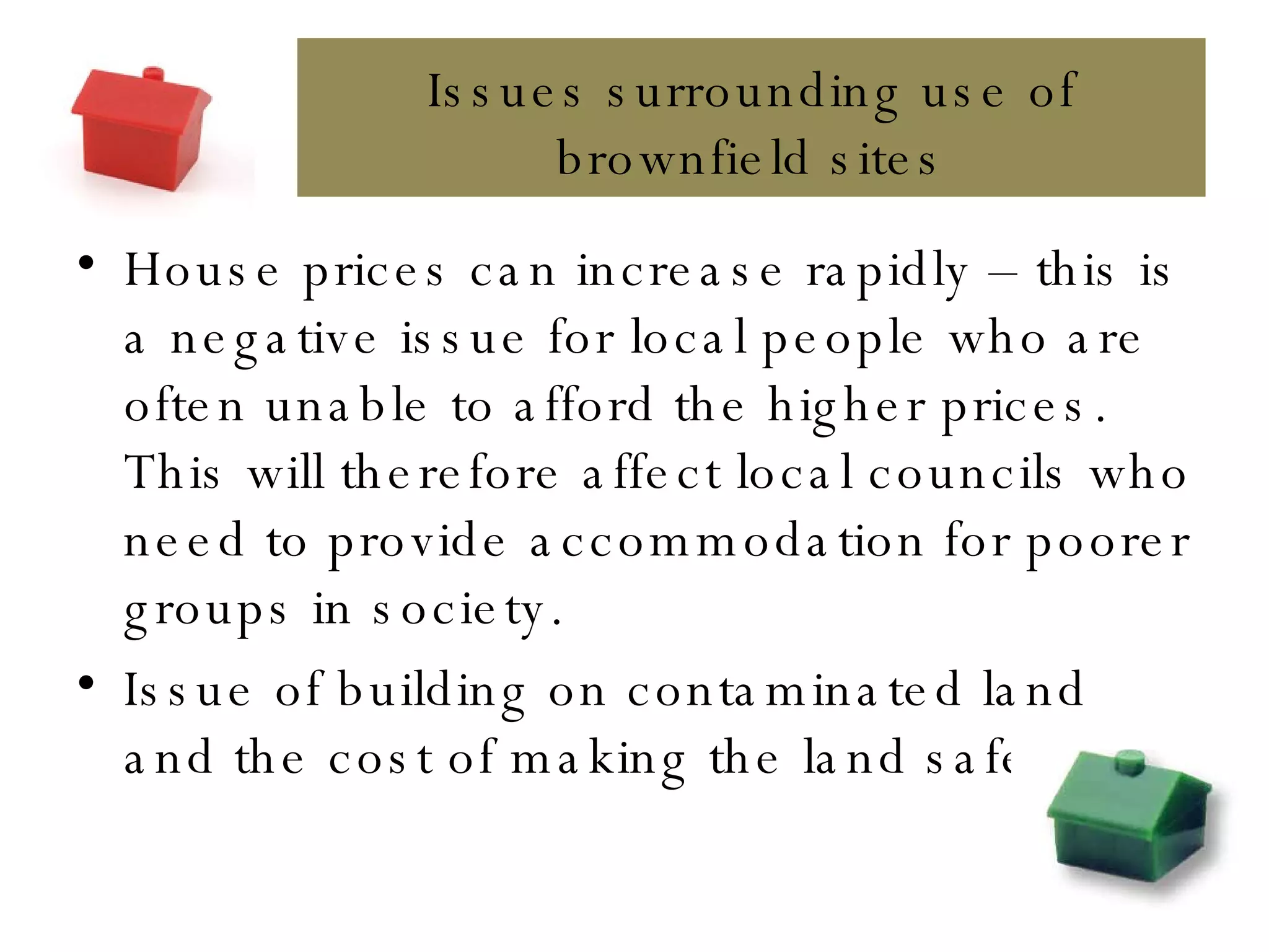 House prices can increase rapidly – this is a negative issue for local people who are often unable to afford the higher prices. This will therefore affect local councils who need to provide accommodation for poorer groups in society. Issue of building on contaminated land and the cost of making the land safe. Issues surrounding use of brownfield sites 