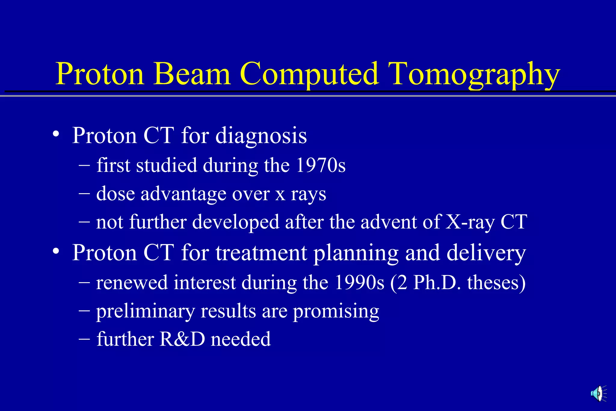 Proton Beam Computed Tomography Proton CT for diagnosis first studied during the 1970s dose advantage over x rays not further developed after the advent of X-ray CT Proton CT for treatment planning and delivery renewed interest during the 1990s (2 Ph.D. theses) preliminary results are promising further R&D needed 