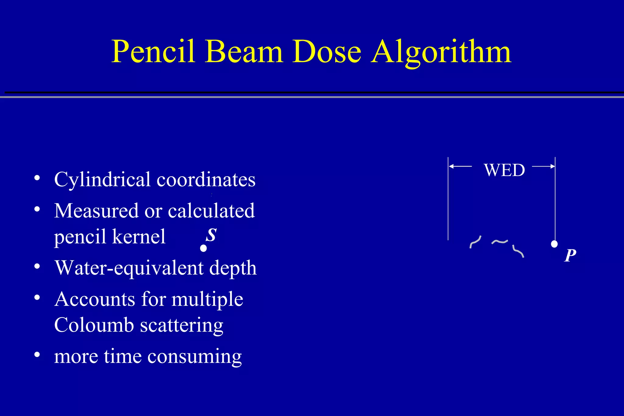 Pencil Beam Dose Algorithm Cylindrical coordinates Measured or calculated pencil kernel Water-equivalent depth Accounts for multiple Coloumb scattering more time consuming WED S P 