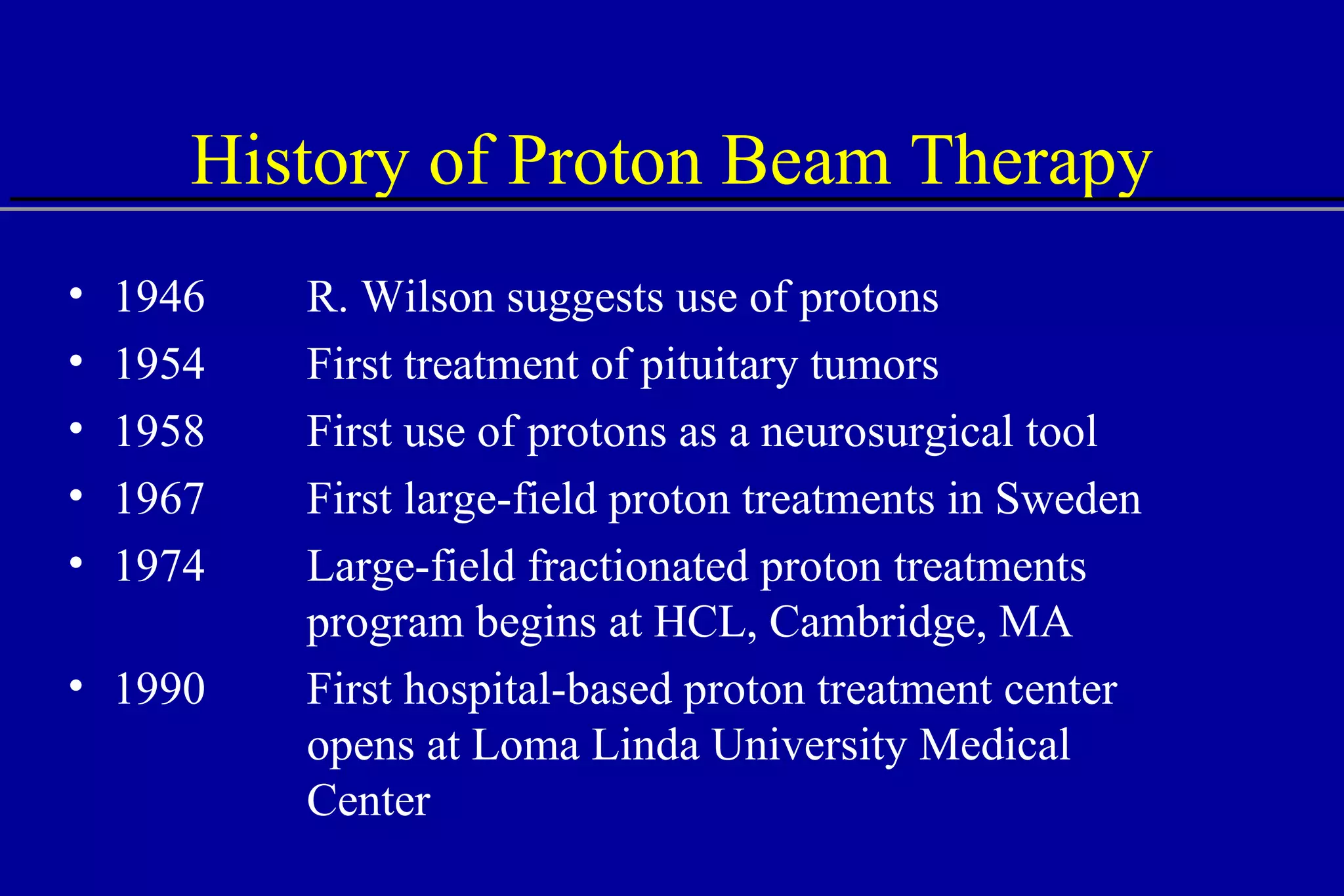 History of Proton Beam Therapy 1946 R. Wilson suggests use of protons 1954 First treatment of pituitary tumors 1958  First use of protons as a neurosurgical tool 1967 First large-field proton treatments in Sweden 1974 Large-field fractionated proton treatments program begins at HCL, Cambridge, MA 1990 First hospital-based proton treatment center opens at Loma Linda University Medical Center 