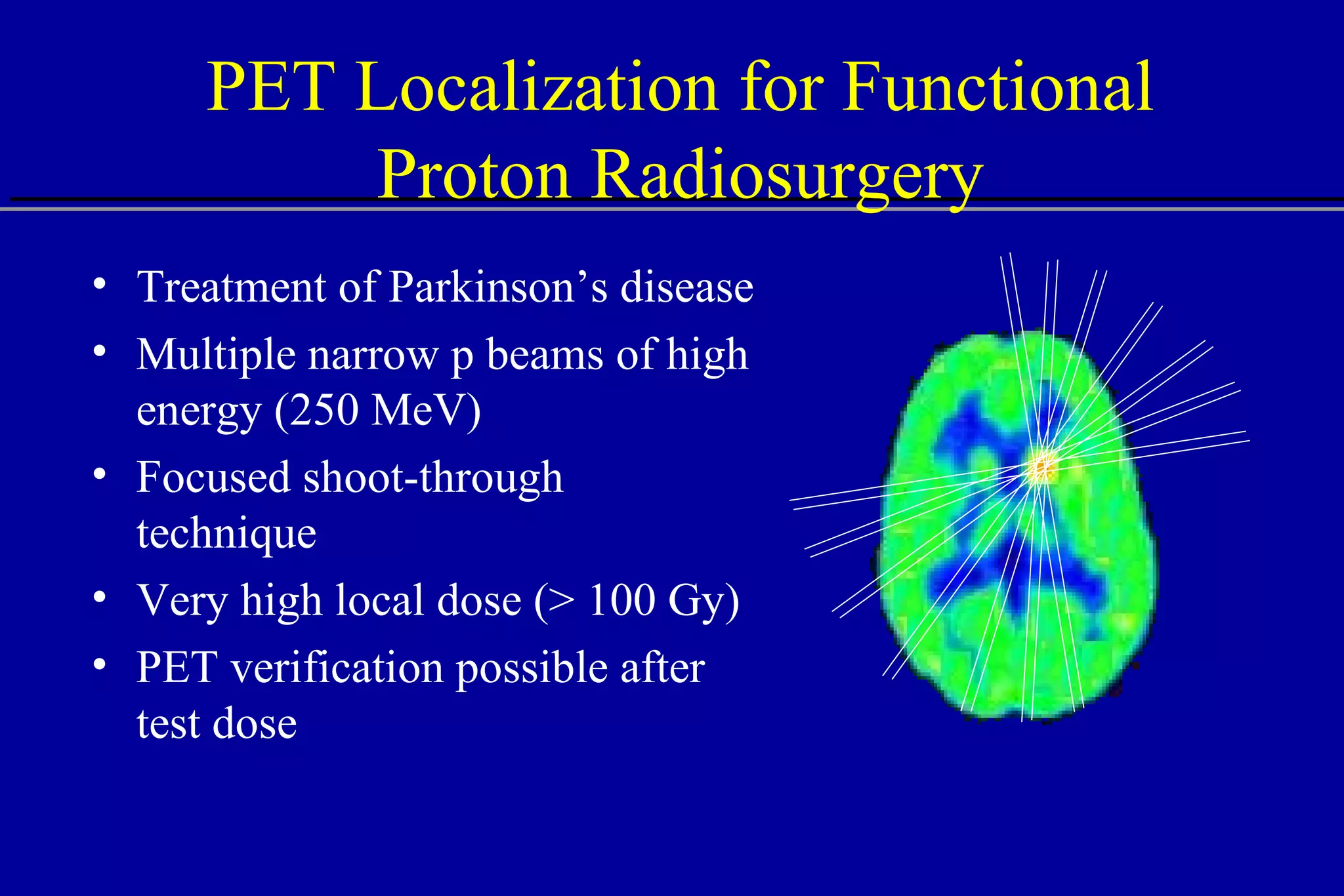 PET Localization for Functional Proton Radiosurgery Treatment of Parkinson’s disease Multiple narrow p beams of high energy (250 MeV) Focused shoot-through technique Very high local dose (> 100 Gy) PET verification possible after test dose 