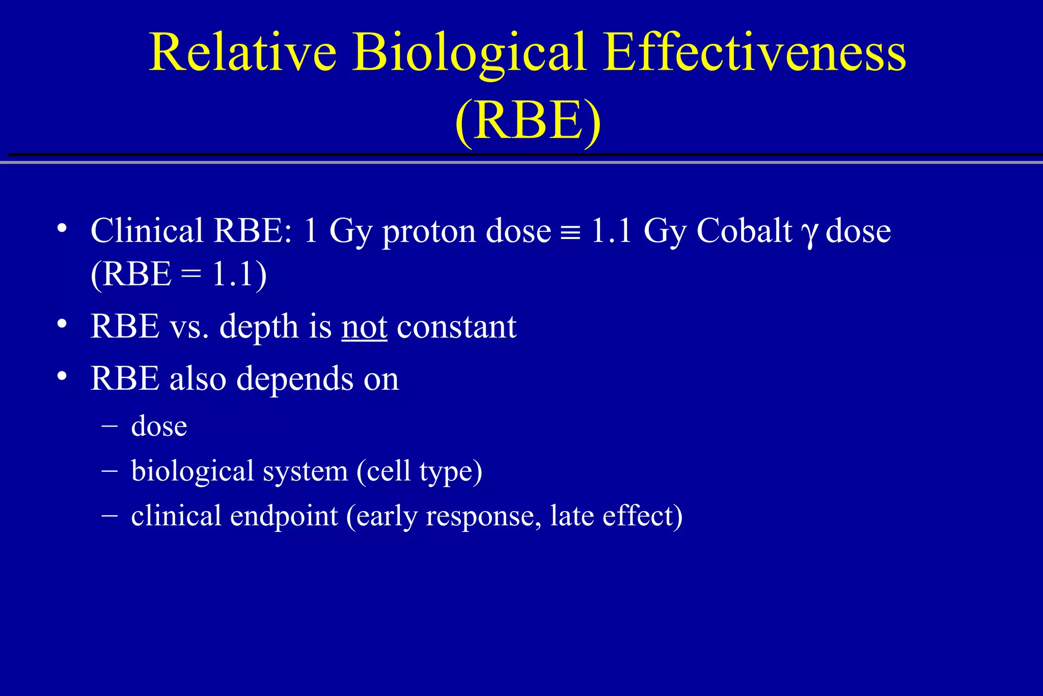 Relative Biological Effectiveness (RBE) Clinical RBE: 1 Gy proton dose    1.1 Gy Cobalt    dose (RBE = 1.1) RBE vs. depth is  not  constant RBE also depends on dose biological system (cell type) clinical endpoint (early response, late effect) 