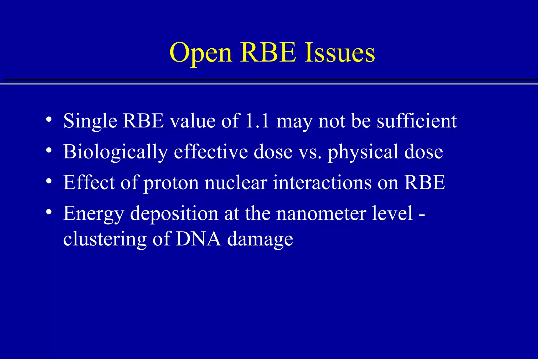 Open RBE Issues Single RBE value of 1.1 may not be sufficient Biologically effective dose vs. physical dose Effect of proton nuclear interactions on RBE Energy deposition at the nanometer level - clustering of DNA damage  