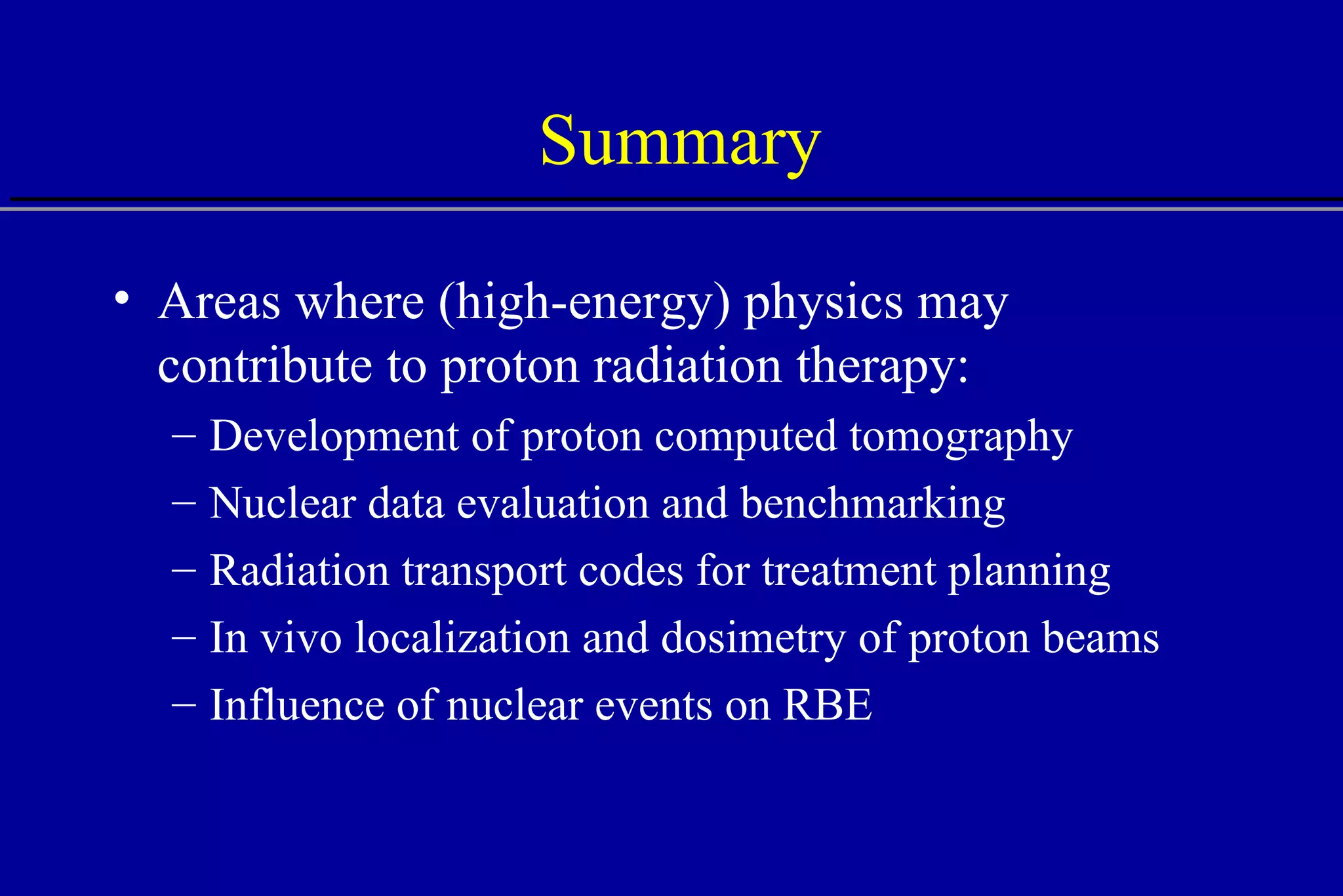 Summary Areas where (high-energy) physics may contribute to proton radiation therapy: Development of proton computed tomography Nuclear data evaluation and benchmarking Radiation transport codes for treatment planning In vivo localization and dosimetry of proton beams Influence of nuclear events on RBE  