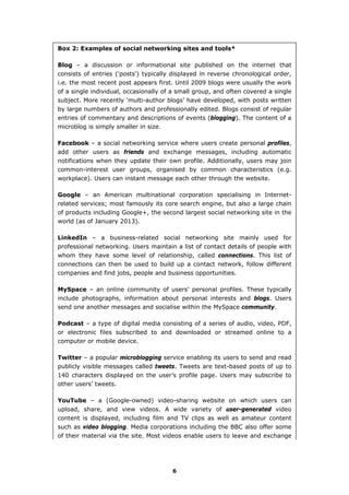 Box 2: Examples of social networking sites and tools*
Blog – a discussion or informational site published on the internet that
consists of entries ('posts') typically displayed in reverse chronological order,
i.e. the most recent post appears first. Until 2009 blogs were usually the work
of a single individual, occasionally of a small group, and often covered a single
subject. More recently ‘multi-author blogs’ have developed, with posts written
by large numbers of authors and professionally edited. Blogs consist of regular
entries of commentary and descriptions of events (blogging). The content of a
microblog is simply smaller in size.
Facebook – a social networking service where users create personal profiles,
add other users as friends and exchange messages, including automatic
notifications when they update their own profile. Additionally, users may join
common-interest user groups, organised by common characteristics (e.g.
workplace). Users can instant message each other through the website.
Google – an American multinational corporation specialising in Internet-
related services; most famously its core search engine, but also a large chain
of products including Google+, the second largest social networking site in the
world (as of January 2013).
LinkedIn – a business-related social networking site mainly used for
professional networking. Users maintain a list of contact details of people with
whom they have some level of relationship, called connections. This list of
connections can then be used to build up a contact network, follow different
companies and find jobs, people and business opportunities.
MySpace – an online community of users’ personal profiles. These typically
include photographs, information about personal interests and blogs. Users
send one another messages and socialise within the MySpace community.
Podcast – a type of digital media consisting of a series of audio, video, PDF,
or electronic files subscribed to and downloaded or streamed online to a
computer or mobile device.
Twitter – a popular microblogging service enabling its users to send and read
publicly visible messages called tweets. Tweets are text-based posts of up to
140 characters displayed on the user’s profile page. Users may subscribe to
other users’ tweets.
YouTube – a (Google-owned) video-sharing website on which users can
upload, share, and view videos. A wide variety of user-generated video
content is displayed, including film and TV clips as well as amateur content
such as video blogging. Media corporations including the BBC also offer some
of their material via the site. Most videos enable users to leave and exchange
6
 
