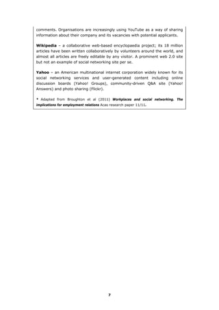 comments. Organisations are increasingly using YouTube as a way of sharing
information about their company and its vacancies with potential applicants.
Wikipedia – a collaborative web-based encyclopaedia project; its 18 million
articles have been written collaboratively by volunteers around the world, and
almost all articles are freely editable by any visitor. A prominent web 2.0 site
but not an example of social networking site per se.
Yahoo – an American multinational internet corporation widely known for its
social networking services and user-generated content including online
discussion boards (Yahoo! Groups), community-driven Q&A site (Yahoo!
Answers) and photo sharing (Flickr).
* Adapted from Broughton et al (2011) Workplaces and social networking. The
implications for employment relations Acas research paper 11/11.
7
 