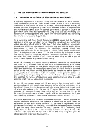 3 The use of social media in recruitment and selection
3.1 Incidence of using social media tools for recruitment
A relatively large number of surveys on the practice known as ‘social recruitment’
have been conducted in the United States, where the use of SNSs is becoming
widespread in recruitment. In 2008, for example, a survey for the US Society for
Human Resource Management (SHRM) found that the number of organisations
that reported using SNSs as an HR tool had grown from 21 per cent in 2006 to 44
per cent in 2008. Thirty four per cent were using these sites as a marketing tool
to recruit or contact applicants and 13 per cent were using them as a screening
tool (Davison, Maraist and Bing, 2011).
As a marketing tool, Nigel Wright Recruitment (2011) argues that the "passive
approach is on its way out”. Early moves into online recruitment were initially the
virtual equivalent of a traditional ‘jobs board’ that might publicise vacancies in
employment offices or newspapers. However, this approach is quickly being
superseded; in 2009, for example, the traditional vacancy posting site
Monster.com suffered a 31 per cent drop in revenue (Nigel Wright Recruitment,
2011). Following the idea of ‘Web 2.0’, the new emphasis for online recruitment
has been on fostering interactive platforms, particularly via SNSs. By 2010, it is
estimated that more than half of UK jobseekers were using an SNS as part of
their job search (Nigel Wright Recruitment, 2011).
In the UK, according to a recent report by the UK Commission for Employment
and Skills (2012), currently three per cent of UK businesses actively make use of
social media as a channel for recruitment. Despite this low prevalence, it seems
likely that companies are increasingly making use of social media at different
stages of the recruitment process, for example as a means to attract potential
employees to their corporate recruitment website or more generally to foster a
positive company image among the wider public. This is particularly likely, given
the fact that the number of jobseekers using social networking sites to locate
potential employers and vacancies is increasing.
In the US, one survey shows that 90 per cent of job seekers believe that
companies look at their social media accounts before offering an interview or a
job (Simply Hired, 2012). A European study also shows that almost 100 per cent
of young job seekers under the age of 25 would like communication with
employers to increasingly take place online and also suggest that in the UK
Facebook is currently favoured over LinkedIn (64 per cent compared to 52 per
cent) by young jobseekers (Potentialpark (undated), cited in Clements, 2012).
It is clear, therefore, that the trend is generally upwards. A recent global study
among employers emphasises the increase in importance of social media in
recruitment as well as its future potential: “92 per cent of respondents use or
plan to use social media for recruiting, an increase of almost ten percent from the
83 per cent using social recruiting in 2010” (Jobvite, 2012). Moreover, since
1998, there has been a 60 per cent increase in applications through corporate
websites, with more than 90 per cent of Global 500 firms using this option to
attract potential employees (Searle, 2006).
8
 
