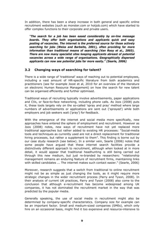 In addition, there has been a sharp increase in both general and specific online
recruitment websites (such as monster.com or hotjob.com) which have started to
offer complex functions to their corporate and private users.
“The search for a job has been eased considerably by on-line message
boards. They offer both organisations and applicants quick and easy
posting of vacancies. The internet is the preferred source for those actively
searching for jobs (Weiss and Barbeite, 2001), often providing far more
information than traditional means of searching (Van Rooy et al., 2003).
There are now many specialist sites keeping applicants abreast of potential
vacancies across a wide range of organisations. Geographically dispersed
applicants can now see potential jobs far more easily.” (Searle, 2006)
3.2 Changing ways of searching for talent?
There is a wide range of ‘traditional’ ways of reaching out to potential employees,
including a vast amount of HR-specific literature from both academics and
practitioners (see for example Joost et al, 2010 for an overview of the literature
on electronic Human Resource Management) on how the search for new talent
can be organised efficiently and further optimised.
Traditional ways of recruiting typically involve advertisements, paper applications
and CVs, or face-to-face networking, including phone calls. As Joos (2008) puts
it, these tools largely rely on the so-called 'spray and pray' method where large
numbers of advertisements or applications are sent out (‘sprayed’) while both
employers and job seekers wait (‘pray’) for feedback.
With the emergence of the internet and social media more specifically, new
approaches have entered the sphere of employment and recruitment. However as
Joos (2008) notes, new ways of recruitment have not yet replaced more
traditional approaches but rather added to existing HR processes: “Social-media
tools and techniques as currently used are not a direct replacement for traditional
hiring processes, but rather a supplement to them”. This finding is borne out by
our case study research (see below). In a similar vein, Searle (2006) notes that
some people have argued that these internet search facilities provide a
distinctively different approach to recruitment, although when looked at in more
detail, it would appear that traditional headhunting is still being carried out
through this new medium, but just re-branded by researchers: “relationship
management remains an enduring feature of recruitment firms, maintaining links
with skilled candidates ... The internet makes such contact easier.” (Searle, 2006)
Moreover, research suggests that a switch from traditional to online recruitment
might not be as simple as just changing the tools, as it might require more
strategic changes in the wider recruitment process (Parry and Tyson, 2008). In
their analysis of current UK practices, Parry and Tyson (2008) also come to the
conclusion that although e-recruitment has become widespread among UK
companies, it has not dominated the recruitment market in the way that was
predicted by the popular media.
Generally speaking, the use of social media in recruitment might also be
determined by company-specific characteristics. Company size for example can
be an important factor. Small and medium-sized companies (SMEs), which only
hire on an occasional basis, might find it too expensive and resource-intensive to
9
 
