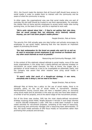 2011, the Council made the decision that all Council staff should have access to
social media in order to enable them to interact with the community and be
aware of what the community is saying.
In other cases, the organisational view was that social media sites are part of
everyday life and staff should be trusted to use them appropriately. For example,
the retailer Pets at Home permits employees to access social media sites during
working time, on the basis of trust, and this is reported to work well.
"We’re quite relaxed about that – if they’re not getting their jobs done,
then we would manage that, but otherwise, we’re relatively relaxed.
Anyway, you can’t lock down people’s mobile phones."
People Director, Pets at Home
The security firm G4S actually goes one step further and actively encourages its
employees to use social media, believing that this has become an important
aspect of promoting the brand.
"Our best ambassadors for the brand are people who work for us and we
do want to encourage current employees to get involved on Facebook and
any other social channels as much as possible."
Resourcing and Community Manager, G4S
In the context of this relatively relaxed attitude to social media, none of the case
study organisations in this study had a clearly-defined and planned strategy on
recruitment via social media channels. For Pets at Home, the trigger was a
perception of social media as a tool to be investigated as potentially useful, and
the company was aware that other retailers were using social media in
recruitment.
"It wasn’t really that much of a thought-out strategy, it was more,
everybody else is doing it, and we need to be there."
People Director, Pets at Home
Although Pets at Home has a policy on the use of social media, there is no
company policy on the use of social media in recruitment. Likewise,
Monmouthshire County Council does not have a standard policy on recruiting
using social media and its activities in this area up until now have been based on
a number of ad hoc projects, and at the search stage of the recruitment process.
Out of the three case studies, G4S has the most clearly-defined recruitment
strategy involving social media, largely because it recruits in such large volumes
– around 250,000 employees a year. G4S has a small team involved in social
media activities for recruitment proposes, consisting of the head of resourcing,
the resourcing and community manager and a resourcing team administrator. In
fact, the social media activities of G4S focus mostly on recruitment rather than
promoting their products and services.
11
 