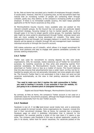 So far, Pets at Home has recruited just a handful of employees through LinkedIn.
It would seem, however, that this is a growing area, as the recruitment team has
noticed that an increasing number of people are contacting them through
LinkedIn, partly due, they believe, to the company’s increasing profile as a good
employer. If there is no immediate suitable vacancy, the team keeps potential
applicants on file for future vacancies as they arise.
At Monmouthshire County Council, many available jobs are posted on the
relevant LinkedIn groups. As the Council has not pursued any particular digital
recruitment strategy, focusing instead on how to market specific jobs, a lot of
thought goes in to how to target specific online groups. For example, teaching
jobs might be more suited to advertisement through Twitter, whereas social care
jobs are more suitable to being advertised on LinkedIn. This takes more
management time and thought, but managers believe it is worth the investment.
Adverts will be placed on LinkedIn through HR and management team members’
individual accounts or through the Council’s account.
G4S makes extensive use of LinkedIn, which allows it to target recruitment for
senior level positions and also to engage with passive candidates currently not
actively seeking employment.
3.4.2 Twitter
Twitter was used for recruitment to varying degrees by the case study
organisations. G4S, for example, makes extensive use of Twitter for recruitment
purposes, by tweeting vacancies as they arise and answering queries from
potential candidates. At Monmouthshire County Council also, all jobs are
advertised on Twitter more or less as a matter of course. The Council believes
that this also ensures that advertisements have a wider reach, as they can be re-
tweeted by people who are not personally interested, but know people who might
be. The Council’s Twitter feed is not automated in that it does not send out job
vacancies automatically, as the view is that posting vacancies needs some
targeting.
“You need to make sure that it reaches the right communities in Twitter,
you need to hashtag it correctly. If you automate it from the website, it’s
just going to be a standard piece of untargeted information."
Digital and Social Media Manager, Monmouthshire County Council
By contrast, at Pets at Home, the company’s Twitter account is not used on a
systematic basis for recruitment purposes, although the People Director will tweet
vacancies occasionally from his own Twitter account.
3.4.3 Facebook
Facebook is one of, if not the best-known social media tool, and is extensively
used by people to connect socially. Some organisations do, however, include this
tool in their recruitment strategy. Pets at Home, for example has a company
Facebook page on which it publishes information that is relevant to the
organisation, for example posting a photo of the new team if it opens a new
store. The company uses Facebook in this way to attract applicants, usually for
jobs in its stores, rather than for senior vacancies. For vacancies posted on the
14
 