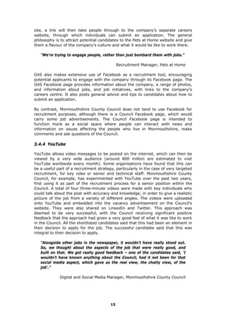 site, a link will then take people through to the company’s separate careers
website, through which individuals can submit an application. The general
philosophy is to attract potential candidates to the Pets at Home website and give
them a flavour of the company’s culture and what it would be like to work there.
"We’re trying to engage people, rather than just bombard them with jobs.”
Recruitment Manager, Pets at Home
G4S also makes extensive use of Facebook as a recruitment tool, encouraging
potential applicants to engage with the company through its Facebook page. The
G4S Facebook page provides information about the company, a range of photos,
and information about jobs, and job initiatives, with links to the company’s
careers centre. It also posts general advice and tips to candidates about how to
submit an application.
By contrast, Monmouthshire County Council does not tend to use Facebook for
recruitment purposes, although there is a Council Facebook page, which would
carry some job advertisements. The Council Facebook page is intended to
function more as a social space where people can interact with news and
information on issues affecting the people who live in Monmouthshire, make
comments and ask questions of the Council.
3.4.4 YouTube
YouTube allows video messages to be posted on the internet, which can then be
viewed by a very wide audience (around 800 million are estimated to visit
YouTube worldwide every month). Some organisations have found that this can
be a useful part of a recruitment strategy, particularly in the case of very targeted
recruitment, for key roles or senior and technical staff. Monmouthshire County
Council, for example, has experimented with YouTube over the past two years,
first using it as part of the recruitment process for a senior position within the
Council. A total of four three-minute videos were made with key individuals who
could talk about the post with accuracy and knowledge, in order to give a realistic
picture of the job from a variety of different angles. The videos were uploaded
onto YouTube and embedded into the vacancy advertisement on the Council’s
website. They were also shared on LinkedIn and Twitter. This approach was
deemed to be very successful, with the Council receiving significant positive
feedback that the approach had given a very good feel of what it was like to work
in the Council. All the shortlisted candidates said that this had been an element in
their decision to apply for the job. The successful candidate said that this was
integral to their decision to apply.
"Alongside other jobs in the newspaper, it wouldn’t have really stood out.
So, we thought about the aspects of the job that were really good, and
built on that. We got really good feedback – one of the candidates said, ‘I
wouldn’t have known anything about the Council, had it not been for that
social media aspect, which gave us the real view, the chatty view, of the
job’.”
Digital and Social Media Manager, Monmouthshire County Council
15
 