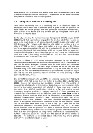 More recently, the Council has used a short video from the chief executive as part
of the recruitment for another senior role. The feedback on this from candidates
and potential candidates was also very positive.
3.5 Using social media as a screening tool
Using social networking sites as a screening tool is an important aspect of
employers’ social media use to consider, since it gives rise to the potential for
social media to breach privacy and data protection regulations. Nevertheless,
some surveys have found that this practice can be widespread, either on a
formalised or informal basis.
In the US, a Society for Human Resource Management (SHRM) survey (SHRM
2011a) found that organisations engaged in the practice cited their reasons for
using social media to screen job applicants as: being able to gain information with
little time and effort (63 per cent); obtaining information beyond that in a cover
letter or CV (70 per cent); verifying information in a cover letter or CV (28 per
cent); and assessing applicant fit with the organisation (34 per cent). However,
the survey also found that organisations which do not use SNSs for screening:
questioned the legality of using these sites (66 per cent); were worried about not
being able to verify information obtained (48 per cent), and; had concerns about
invading applicants' privacy (33 per cent).
In 2012, a survey of 2,300 hiring managers conducted by the US website
CareerBuilder.com explored the issue of screening in more detail. It found that 37
per cent of hiring managers searched SNSs to learn about job candidates
(CareerBuilder.com, 2012). This was a slight fall from the 45 per cent who had
reported doing so in 2009 (CareerBuilder.com, 2009). Of those who did not in
2012, 15 per cent indicated that their company prohibited the practice and 11 per
cent did not use this screening method currently but were planning to start
(CareerBuilder.com, 2012).
One-third of the employers who used SNSs for screening reported they had found
information which had caused them not to hire a candidate (CareerBuilder.com,
2012). Reasons for screening out candidates ranged from the posting of
inappropriate photographs or information, displaying poor communication skills,
conveying information associated with alcohol or illegal drug use, revealing
information that falsified qualifications listed in a CV, and posting content
disparaging previous employers. However, one-third of these managers also
reported that information found on SNSs had made them more likely to hire a
candidate. Positive qualities which could be highlighted in candidates’ profiles
included professionalism, creativity, good communication skills and strong
references from others. However, the most commonly mentioned appealing
aspect of an applicant’s social media profile was in fact the least tangible; 58 per
cent of managers were more likely to hire if they ‘got a good feel for the
candidate’s personality’ from their profile (CareerBuilder.com, 2012). As noted
above, however, there are potential risks here, in terms of possible breaches of
privacy, and the validity and reliability of the results gleaned. Individuals may not
know that their online profiles are being viewed and may have objections to this.
Further, employers cannot be certain that the content of online profiles is
accurate – for example, as discussed above, individuals may create profiles
expressly for potential employers to view.
16
 