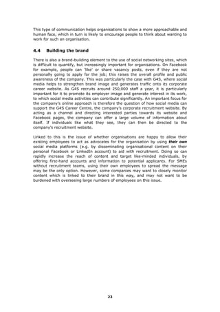 This type of communication helps organisations to show a more approachable and
human face, which in turn is likely to encourage people to think about wanting to
work for such an organisation.
4.4 Building the brand
There is also a brand-building element to the use of social networking sites, which
is difficult to quantify, but increasingly important for organisations. On Facebook
for example, people can 'like' or share vacancy posts, even if they are not
personally going to apply for the job; this raises the overall profile and public
awareness of the company. This was particularly the case with G4S, where social
media helps to strengthen brand image and generates traffic onto its corporate
career website. As G4S recruits around 250,000 staff a year, it is particularly
important for it to promote its employer image and generate interest in its work,
to which social media activities can contribute significantly. An important focus for
the company’s online approach is therefore the question of how social media can
support the G4S Career Centre, the company’s corporate recruitment website. By
acting as a channel and directing interested parties towards its website and
Facebook pages, the company can offer a large volume of information about
itself. If individuals like what they see, they can then be directed to the
company’s recruitment website.
Linked to this is the issue of whether organisations are happy to allow their
existing employees to act as advocates for the organisation by using their own
social media platforms (e.g. by disseminating organisational content on their
personal Facebook or LinkedIn account) to aid with recruitment. Doing so can
rapidly increase the reach of content and target like-minded individuals, by
offering first-hand accounts and information to potential applicants. For SMEs
without recruitment teams, using their own employees to spread the message
may be the only option. However, some companies may want to closely monitor
content which is linked to their brand in this way, and may not want to be
burdened with overseeing large numbers of employees on this issue.
23
 