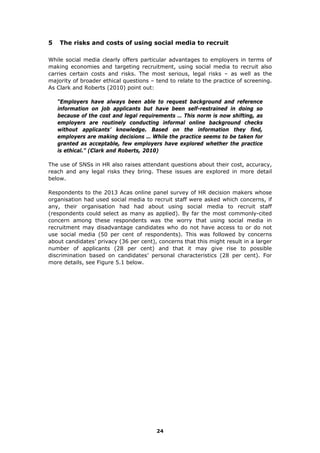 5 The risks and costs of using social media to recruit
While social media clearly offers particular advantages to employers in terms of
making economies and targeting recruitment, using social media to recruit also
carries certain costs and risks. The most serious, legal risks – as well as the
majority of broader ethical questions – tend to relate to the practice of screening.
As Clark and Roberts (2010) point out:
“Employers have always been able to request background and reference
information on job applicants but have been self-restrained in doing so
because of the cost and legal requirements … This norm is now shifting, as
employers are routinely conducting informal online background checks
without applicants’ knowledge. Based on the information they find,
employers are making decisions … While the practice seems to be taken for
granted as acceptable, few employers have explored whether the practice
is ethical.” (Clark and Roberts, 2010)
The use of SNSs in HR also raises attendant questions about their cost, accuracy,
reach and any legal risks they bring. These issues are explored in more detail
below.
Respondents to the 2013 Acas online panel survey of HR decision makers whose
organisation had used social media to recruit staff were asked which concerns, if
any, their organisation had had about using social media to recruit staff
(respondents could select as many as applied). By far the most commonly-cited
concern among these respondents was the worry that using social media in
recruitment may disadvantage candidates who do not have access to or do not
use social media (50 per cent of respondents). This was followed by concerns
about candidates’ privacy (36 per cent), concerns that this might result in a larger
number of applicants (28 per cent) and that it may give rise to possible
discrimination based on candidates’ personal characteristics (28 per cent). For
more details, see Figure 5.1 below.
24
 
