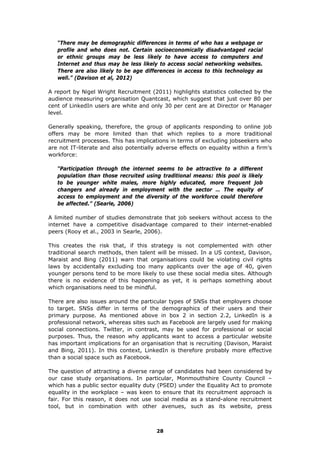 “There may be demographic differences in terms of who has a webpage or
profile and who does not. Certain socioeconomically disadvantaged racial
or ethnic groups may be less likely to have access to computers and
Internet and thus may be less likely to access social networking websites.
There are also likely to be age differences in access to this technology as
well.” (Davison et al, 2012)
A report by Nigel Wright Recruitment (2011) highlights statistics collected by the
audience measuring organisation Quantcast, which suggest that just over 80 per
cent of LinkedIn users are white and only 30 per cent are at Director or Manager
level.
Generally speaking, therefore, the group of applicants responding to online job
offers may be more limited than that which replies to a more traditional
recruitment processes. This has implications in terms of excluding jobseekers who
are not IT-literate and also potentially adverse effects on equality within a firm’s
workforce:
“Participation through the internet seems to be attractive to a different
population than those recruited using traditional means: this pool is likely
to be younger white males, more highly educated, more frequent job
changers and already in employment with the sector … The equity of
access to employment and the diversity of the workforce could therefore
be affected.” (Searle, 2006)
A limited number of studies demonstrate that job seekers without access to the
internet have a competitive disadvantage compared to their internet-enabled
peers (Rooy et al., 2003 in Searle, 2006).
This creates the risk that, if this strategy is not complemented with other
traditional search methods, then talent will be missed. In a US context, Davison,
Maraist and Bing (2011) warn that organisations could be violating civil rights
laws by accidentally excluding too many applicants over the age of 40, given
younger persons tend to be more likely to use these social media sites. Although
there is no evidence of this happening as yet, it is perhaps something about
which organisations need to be mindful.
There are also issues around the particular types of SNSs that employers choose
to target. SNSs differ in terms of the demographics of their users and their
primary purpose. As mentioned above in box 2 in section 2.2, LinkedIn is a
professional network, whereas sites such as Facebook are largely used for making
social connections. Twitter, in contrast, may be used for professional or social
purposes. Thus, the reason why applicants want to access a particular website
has important implications for an organisation that is recruiting (Davison, Maraist
and Bing, 2011). In this context, LinkedIn is therefore probably more effective
than a social space such as Facebook.
The question of attracting a diverse range of candidates had been considered by
our case study organisations. In particular, Monmouthshire County Council –
which has a public sector equality duty (PSED) under the Equality Act to promote
equality in the workplace – was keen to ensure that its recruitment approach is
fair. For this reason, it does not use social media as a stand-alone recruitment
tool, but in combination with other avenues, such as its website, press
28
 