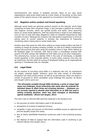 advertisements and notices in targeted journals. None of our case study
organisations used social media tools as a lone means of recruiting, as they were
aware of the need to ensure a fair approach to recruitment in the first instance.
5.5 Negative online conduct and brand squatting
Although social media can generate positive content on the internet, which helps
companies to foster their corporate image, it also provides a platform for criticism
and negative remarks, which can spread quickly and easily. Since becoming
active on social media platforms, G4S has experienced a range of new challenges,
such as how to deal with false allegations made on websites frequented by high
numbers of users. Although the company has had positive experiences in terms of
asking users to correct material, it stresses the importance of frequently
monitoring what is being said on social media sites.
Another issue that arose for G4S when setting up social media profiles was that of
needing to merge all existing company profiles, as well as to delete unauthorised
groups and accounts that were using the company name or logo. When setting up
its Facebook page, for example, G4S had to enter a consultation process with
around 120 other groups also labelled as G4S (often set up by other employees).
This phenomenon, known as identity theft in the case of individuals, is labelled
‘brand squatting’ in the corporate sphere. In some cases, however, this may not
be intentional, but the result of a group of employees setting up an organisational
sporting or recreational club, for example.
5.6 Legal Risks
As the practice of recruiting using SNSs is a relatively new one, its implications
are largely untested legally. However, given the wide variety of information
employers can freely access online, as well as its permanence, there are clearly a
variety of grounds on which candidates could challenge the practice. As Brown
and Vaughn (2011) point out:
“The information available through SNSs introduces a series of unique legal
issues and challenges. Social networking sites easily allow the potential for
individual biases to affect hiring and screening decisions … Employers are
not currently required to disclose what information on an SNS was used in
making screening decisions, which may allow managers to discriminate
against candidates.” (Brown and Vaughn, 2011)
The main risks of informal SNS searches explored in the literature are:
● the accuracy of online information used in HR decisions;
● perceptions of invasion of applicant privacy;
● variability in type and amount of information available across an applicant pool
and the equality issues this raises;
● lack of clearly identifiable theoretical constructs used in the screening process,
and
● the absence of data to support that the information used in screening is job
relevant (Brown and Vaughn 2011).
29
 