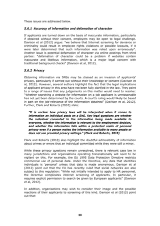 These issues are addressed below.
5.6.1 Accuracy of information and defamation of character
If applicants are turned down on the basis of inaccurate information, particularly
if obtained without their consent, employers may be open to legal challenge.
Davison et al (2012) argue: “we believe that Internet screening for deviance or
criminality could result in employee rights violations or possible lawsuits, if it
were later determined that such information was relied upon erroneously”.
Another issue is potential defamation of character via online postings from third
parties: “defamation of character could be a problem if websites contain
inaccurate and libellous information, which is a major legal concern with
traditional background checks” (Davison et al, 2012).
5.6.2 Privacy
Obtaining information via SNSs may be classed as an invasion of applicants’
privacy, particularly if carried out without their knowledge or consent (Davison et
al, 2012). However, several authors highlight the fact that the legal implications
of applicant privacy in this area have not been fully clarified in the law. They point
to a range of issues that any judgements on this matter would need to resolve:
“Whether searching a website for information on a job applicant is unreasonable
has not yet been determined by the courts. A court’s ruling would likely be based
in part on the job-relevance of the information obtained” (Davison et al, 2012).
Further, Clark and Roberts (2010) state:
“It is unclear how privacy laws will be interpreted when it comes to
information an individual posts on a SNS. Key legal questions are whether
the individual consented to the information being made available to
everyone, whether the information is relevant to the employment decision,
and whether the information falls within a protected realm of personal
privacy even if a person makes the information available to many people or
does not use provided privacy settings.” (Clark and Roberts, 2010)
Clark and Roberts (2010) also highlight the doubtful admissibility of information
about crimes or errors that an individual committed while they were still a minor.
While these privacy questions remain unresolved, there is relevant case law in
many jurisdictions and organisations operating transnationally will need to be
vigilant on this. For example, the EU 1995 Data Protection Directive restricts
commercial use of personal data. Under the Directive, any data that identifies
individuals is 'personal' unless that data is made anonymous. Davison et al
(2012) point out that the EU has recently ruled that social networks are also
subject to this regulation: “While not initially intended to apply to HR personnel,
the Directive complicates internet screening of applicants. In particular, it
requires explicit permission to search be given by European applicants” (Davison
et al, 2012).
In addition, organisations may wish to consider their image and the possible
reactions of their applicants to screening of this kind. Davison et al (2012) point
out that:
30
 