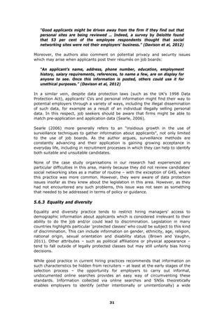 “Good applicants might be driven away from the firm if they find out that
personal sites are being reviewed … Indeed, a survey by Deloitte found
that 53 per cent of the employee respondents thought that social
networking sites were not their employers’ business.” (Davison et al, 2012)
Moreover, the authors also comment on potential privacy and security issues
which may arise when applicants post their résumés on job boards:
“An applicant’s name, address, phone number, education, employment
history, salary requirements, references, to name a few, are on display for
anyone to see. Once this information is posted, others could use it for
unethical purposes.” (Davison et al, 2012)
In a similar vein, despite data protection laws (such as the UK’s 1998 Data
Protection Act), applicants’ CVs and personal information might find their way to
potential employers through a variety of ways, including the illegal dissemination
of such data, for example as a result of an individual illegally selling personal
data. In this respect, job seekers should be aware that firms might be able to
match pre-application and application data (Searle, 2006).
Searle (2006) more generally refers to an “insidious growth in the use of
surveillance techniques to gather information about applicants”, not only limited
to the use of job boards. As the author argues, surveillance methods are
constantly advancing and their application is gaining growing acceptance in
everyday life, including in recruitment processes in which they can help to identify
both suitable and unsuitable candidates.
None of the case study organisations in our research had experienced any
particular difficulties in this area, mainly because they did not review candidates’
social networking sites as a matter of routine – with the exception of G4S, where
this practice was more common. However, they were aware of data protection
issues insofar as they knew about the legislation in this area. However, as they
had not encountered any such problems, this issue was not seen as something
that needed to be addressed in terms of policy or guidance.
5.6.3 Equality and diversity
Equality and diversity practice tends to restrict hiring managers’ access to
demographic information about applicants which is considered irrelevant to their
ability to do the job and/or could lead to discrimination. Legislation in many
countries highlights particular ‘protected classes’ who could be subject to this kind
of discrimination. This can include information on gender, ethnicity, age, religion,
national origin, sexual orientation and disability status (Brown and Vaughn,
2011). Other attributes – such as political affiliations or physical appearance –
tend to fall outside of legally protected classes but may still unfairly bias hiring
decisions.
While good practice in current hiring practices recommends that information on
such characteristics be hidden from recruiters – at least at the early stages of the
selection process – the opportunity for employers to carry out informal,
undocumented online searches provides an easy way of circumventing these
standards. Information collected via online searches and SNSs theoretically
enables employers to identify (either intentionally or unintentionally) a wide
31
 