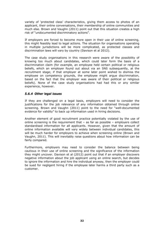 variety of ‘protected class’ characteristics, giving them access to photos of an
applicant, their online conversations, their membership of online communities and
much else. Brown and Vaughn (2011) point out that this situation creates a high
risk of “undocumented discriminatory actions”.
If employers are forced to become more open in their use of online screening,
this might feasibly lead to legal actions. The situation for organisations operating
in multiple jurisdictions will be more complicated, as protected classes and
discrimination laws will vary by country (Davison et al 2012).
The case study organisations in this research were aware of the possibility of
knowing too much about candidates, which could later form the basis of a
discrimination claim (for example, an employee held certain political or religious
beliefs, which an employer found out about via an SNS subsequently, at the
recruitment stage; if that employer at some later point wished to dismiss the
employee on competency grounds, the employee might argue discrimination,
based on the fact that the employer was aware of their political or religious
beliefs). None of the case study organisations had had this or any similar
experience, however.
5.6.4 Other legal issues
If they are challenged on a legal basis, employers will need to consider the
justifications for the job relevance of any information obtained through online
screening. Brown and Vaughn (2011) point to the need for “well-documented
evidence for validity” to back up information used in hiring decisions.
Another element of good recruitment practice potentially violated by the use of
online screening is the requirement that – as far as possible – employers collect
standardised information for all applicants. However, given that the amount of
online information available will vary widely between individual candidates, this
will be much harder for employers to achieve when screening online (Brown and
Vaughn, 2011). This will inevitably raise questions about how information can be
fairly compared.
Furthermore, employers may need to consider the balance between being
cautious in their use of online screening and the significance of the information
they might uncover. Davison et al (2012) point out that if an employer discovers
negative information about the job applicant using an online search, but decides
to ignore the information and hire the individual anyway, then the employer could
be sued for negligent hiring if the employee later harms a third party such as a
customer.
32
 