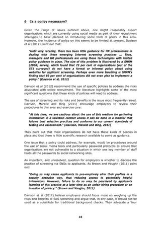 6 Is a policy necessary?
Given the range of issues outlined above, one might reasonably expect
organisations which are currently using social media as part of their recruitment
strategies to have planned on introducing some form of policy in this area.
However, the incidence of policy on this seems to be limited at present. Davison
et al (2012) point out that:
“Until very recently, there has been little guidance for HR professionals in
dealing with these emerging Internet screening practices ... Thus,
managers and HR professionals are using these technologies with limited
policy guidance in place. The size of this problem is illustrated by a SHRM
(2008) survey, which found that 72 per cent of organizations (out of the
571 surveyed) do not have a formal or informal policy about using
websites for applicant screening. Perhaps even more troubling is SHRM’s
finding that 89 per cent of organizations did not even plan to implement a
policy.” (Davison et al, 2012)
Davison et al (2012) recommend the use of specific policies to address the risks
associated with online recruitment. The literature highlights some of the most
significant questions that these kinds of policies will need to address.
The use of screening and its risks and benefits is the issue most frequently raised.
Davison, Maraist and Bing (2011) encourage employers to review their
procedures in this area and exercise care:
“At this time, we are cautious about the use of this medium for gathering
information in a selection context unless it can be done in a manner that
follows best selection practices and conforms to our current standards of
testing and assessment.” (Davison, Maraist and Bing, 2011)
They point out that most organisations do not have these kinds of policies in
place and that there is little scientific research available to serve as guidance.
One issue that a policy could address, for example, would be procedures around
the use of social media tools and particularly password protocols to ensure that
organisations are not vulnerable to a situation in which one key member of staff
holds all the passwords to social networking sites.
An important, and unresolved, question for employers is whether to disclose the
practice of screening via SNSs to applicants. As Brown and Vaughn (2011) point
out:
“Doing so may cause applicants to pre-emptively alter their profiles in a
socially desirable way, thus reducing access to potentially helpful
information. However, failure to do so may be perceived by applicants
learning of this practice at a later time as an unfair hiring procedure or an
invasion of privacy.” (Brown and Vaughn, 2011)
Davison et al (2012) believe employers should focus more on weighing up the
risks and benefits of SNS screening and argue that, in any case, it should not be
used as a substitute for traditional background checks. They advocate a ‘four
33
 