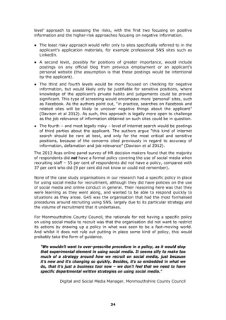 level’ approach to assessing the risks, with the first two focusing on positive
information and the higher-risk approaches focusing on negative information.
● The least risky approach would refer only to sites specifically referred to in the
applicant’s application materials, for example professional SNS sites such as
LinkedIn.
● A second level, possibly for positions of greater importance, would include
postings on any official blog from previous employment or an applicant’s
personal website (the assumption is that these postings would be intentional
by the applicant).
● The third and fourth levels would be more focused on checking for negative
information, but would likely only be justifiable for sensitive positions, where
knowledge of the applicant’s private habits and judgements could be proved
significant. This type of screening would encompass more ‘personal’ sites, such
as Facebook. As the authors point out, “in practice, searches on Facebook and
related sites will be likely to uncover negative things about the applicant”
(Davison et al 2012). As such, this approach is legally more open to challenge
as the job relevance of information obtained on such sites could be in question.
● The fourth – and most legally risky – level of internet search would be postings
of third parties about the applicant. The authors argue “this kind of internet
search should be rare at best, and only for the most critical and sensitive
positions, because of the concerns cited previously in regard to accuracy of
information, defamation and job relevance” (Davison et al 2012).
The 2013 Acas online panel survey of HR decision makers found that the majority
of respondents did not have a formal policy covering the use of social media when
recruiting staff – 55 per cent of respondents did not have a policy, compared with
37 per cent who did (9 per cent did not know or could not remember).
None of the case study organisations in our research had a specific policy in place
for using social media for recruitment, although they did have policies on the use
of social media and online conduct in general. Their reasoning here was that they
were learning as they went along, and wanted to be able to respond quickly to
situations as they arose. G4S was the organisation that had the most formalised
procedures around recruiting using SNS, largely due to its particular strategy and
the volume of recruitment that it undertakes.
For Monmouthshire County Council, the rationale for not having a specific policy
on using social media to recruit was that the organisation did not want to restrict
its actions by drawing up a policy in what was seen to be a fast-moving world.
And whilst it does not rule out putting in place some kind of policy, this would
probably take the form of guidance.
"We wouldn’t want to over-prescribe procedure in a policy, as it would stop
that experimental element in using social media. It seems silly to make too
much of a strategy around how we recruit on social media, just because
it’s new and it’s changing so quickly. Besides, it’s so embedded in what we
do, that it’s just a business tool now – we don’t feel that we need to have
specific departmental written strategies on using social media."
Digital and Social Media Manager, Monmouthshire County Council
34
 