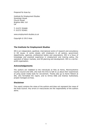 Prepared for Acas by:
Institute for Employment Studies
Sovereign House
Church Street
Brighton BN1 1UJ
UK
T: 01273 763400
F: 01273 763401
www.employment-studies.co.uk
Copyright © 2013 Acas
The Institute for Employment Studies
IES is an independent, apolitical, international centre of research and consultancy
in HR issues. It works closely with employers in all sectors, government
departments, agencies, professional bodies and associations. IES is a focus of
knowledge and practical experience in employment and training policy, the
operation of labour markets, and HR planning and development. IES is a not-for-
profit organisation.
Acknowledgements
The authors are indebted to the individuals at Pets at Home, Monmouthshire
County Council and G4S, who took the time to talk to us about their experiences
of using social media tools for recruitment. Thanks also go to Karen Patient at
IES, who formatted the report, and to Emma Dibb and Andrew Sutherland,
project managers at Acas.
Disclaimer
This report contains the views of the authors and does not represent the views of
the Acas Council. Any errors or inaccuracies are the responsibility of the authors
alone.
ii
 