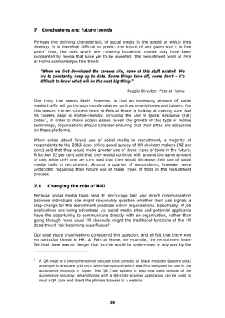 7 Conclusions and future trends
Perhaps the defining characteristic of social media is the speed at which they
develop. It is therefore difficult to predict the future of any given tool – in five
years’ time, the sites which are currently household names may have been
supplanted by media that have yet to be invented. The recruitment team at Pets
at Home acknowledges this trend:
"When we first developed the careers site, none of this stuff existed. We
try to constantly keep up to date. Some things take off, some don’t – it’s
difficult to know what will be the next big thing."
People Director, Pets at Home
One thing that seems likely, however, is that an increasing amount of social
media traffic will go through mobile devices such as smartphones and tablets. For
this reason, the recruitment team at Pets at Home is looking at making sure that
its careers page is mobile-friendly, including the use of Quick Response (QR)
codes1
, in order to make access easier. Given the growth of this type of mobile
technology, organisations should consider ensuring that their SNSs are accessible
on these platforms.
When asked about future use of social media in recruitment, a majority of
respondents to the 2013 Acas online panel survey of HR decision makers (42 per
cent) said that they would make greater use of these types of tools in the future.
A further 32 per cent said that they would continue with around the same amount
of use, while only one per cent said that they would decrease their use of social
media tools in recruitment. Around a quarter of respondents, however, were
undecided regarding their future use of these types of tools in the recruitment
process.
7.1 Changing the role of HR?
Because social media tools tend to encourage fast and direct communication
between individuals one might reasonably question whether their use signals a
step-change for the recruitment practices within organisations. Specifically, if job
applications are being advertised via social media sites and potential applicants
have the opportunity to communicate directly with an organisation, rather than
going through more usual HR channels, might the traditional functions of the HR
department risk becoming superfluous?
Our case study organisations considered this question, and all felt that there was
no particular threat to HR. At Pets at Home, for example, the recruitment team
felt that there was no danger that its role would be undermined in any way by the
1
A QR code is a two-dimensional barcode that consists of black modules (square dots)
arranged in a square grid on a white background which was first designed for use in the
automotive industry in Japan. The QR Code system is also now used outside of the
automotive industry; smartphones with a QR-code scanner application can be used to
read a QR code and direct the phone’s browser to a website.
35
 