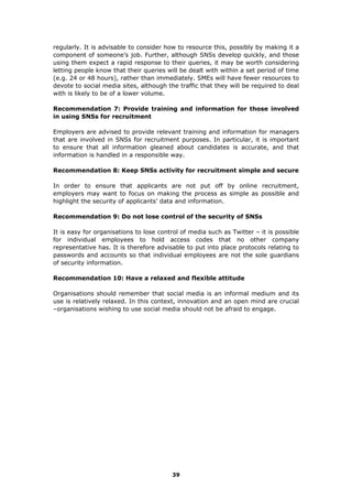 regularly. It is advisable to consider how to resource this, possibly by making it a
component of someone’s job. Further, although SNSs develop quickly, and those
using them expect a rapid response to their queries, it may be worth considering
letting people know that their queries will be dealt with within a set period of time
(e.g. 24 or 48 hours), rather than immediately. SMEs will have fewer resources to
devote to social media sites, although the traffic that they will be required to deal
with is likely to be of a lower volume.
Recommendation 7: Provide training and information for those involved
in using SNSs for recruitment
Employers are advised to provide relevant training and information for managers
that are involved in SNSs for recruitment purposes. In particular, it is important
to ensure that all information gleaned about candidates is accurate, and that
information is handled in a responsible way.
Recommendation 8: Keep SNSs activity for recruitment simple and secure
In order to ensure that applicants are not put off by online recruitment,
employers may want to focus on making the process as simple as possible and
highlight the security of applicants’ data and information.
Recommendation 9: Do not lose control of the security of SNSs
It is easy for organisations to lose control of media such as Twitter – it is possible
for individual employees to hold access codes that no other company
representative has. It is therefore advisable to put into place protocols relating to
passwords and accounts so that individual employees are not the sole guardians
of security information.
Recommendation 10: Have a relaxed and flexible attitude
Organisations should remember that social media is an informal medium and its
use is relatively relaxed. In this context, innovation and an open mind are crucial
–organisations wishing to use social media should not be afraid to engage.
39
 