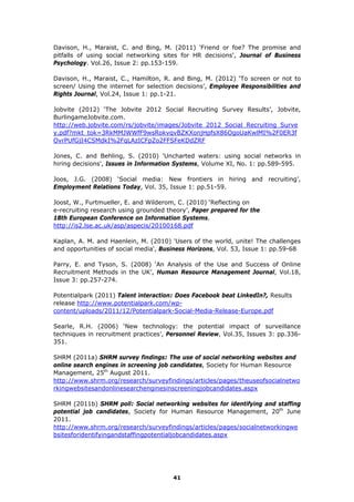 Davison, H., Maraist, C. and Bing, M. (2011) 'Friend or foe? The promise and
pitfalls of using social networking sites for HR decisions', Journal of Business
Psychology. Vol.26, Issue 2: pp.153-159.
Davison, H., Maraist, C., Hamilton, R. and Bing, M. (2012) ‘To screen or not to
screen/ Using the internet for selection decisions’, Employee Responsibilities and
Rights Journal, Vol.24, Issue 1: pp.1-21.
Jobvite (2012) ‘The Jobvite 2012 Social Recruiting Survey Results’, Jobvite,
BurlingameJobvite.com.
http://web.jobvite.com/rs/jobvite/images/Jobvite_2012_Social_Recruiting_Surve
y.pdf?mkt_tok=3RkMMJWWfF9wsRokvqvBZKXonjHpfsX86OgoUaKwlMI%2F0ER3f
OvrPUfGjI4CSMdkI%2FqLAzICFpZo2FFSFeKDdZRF
Jones, C. and Behling, S. (2010) 'Uncharted waters: using social networks in
hiring decisions', Issues in Information Systems, Volume XI, No. 1: pp.589-595.
Joos, J.G. (2008) ‘Social media: New frontiers in hiring and recruiting’,
Employment Relations Today, Vol. 35, Issue 1: pp.51-59.
Joost, W., Furtmueller, E. and Wilderom, C. (2010) ‘Reflecting on
e-recruiting research using grounded theory’, Paper prepared for the
18th European Conference on Information Systems.
http://is2.lse.ac.uk/asp/aspecis/20100168.pdf
Kaplan, A. M. and Haenlein, M. (2010) 'Users of the world, unite! The challenges
and opportunities of social media', Business Horizons, Vol. 53, Issue 1: pp.59-68
Parry, E. and Tyson, S. (2008) ‘An Analysis of the Use and Success of Online
Recruitment Methods in the UK’, Human Resource Management Journal, Vol.18,
Issue 3: pp.257-274.
Potentialpark (2011) Talent interaction: Does Facebook beat LinkedIn?, Results
release http://www.potentialpark.com/wp-
content/uploads/2011/12/Potentialpark-Social-Media-Release-Europe.pdf
Searle, R.H. (2006) ‘New technology: the potential impact of surveillance
techniques in recruitment practices’, Personnel Review, Vol.35, Issues 3: pp.336-
351.
SHRM (2011a) SHRM survey findings: The use of social networking websites and
online search engines in screening job candidates, Society for Human Resource
Management, 25th
August 2011.
http://www.shrm.org/research/surveyfindings/articles/pages/theuseofsocialnetwo
rkingwebsitesandonlinesearchenginesinscreeningjobcandidates.aspx
SHRM (2011b) SHRM poll: Social networking websites for identifying and staffing
potential job candidates, Society for Human Resource Management, 20th
June
2011.
http://www.shrm.org/research/surveyfindings/articles/pages/socialnetworkingwe
bsitesforidentifyingandstaffingpotentialjobcandidates.aspx
41
 