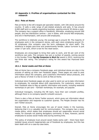 10 Appendix 1: Profiles of organisations contacted for this
research
10.1 Pets at Home
Pets at Home is the UK’s largest pet specialist retailer, with 336 stores around the
country. It sells a wide range of pet-related products and pets. It has around
6,000 staff and is a rapidly expanding business, opening around 30 stores a year.
The company has a support office in Handforth, Wilmslow, employing around 200
people, and two distribution centres – one in Stoke, with around 400 employees,
and one in Northampton, with around 200 employees.
The workforce is relatively young; the average age is around 30. The majority of
employees work in the company’s stores, with each store employing around 15-
20 employees (the company uses the term colleagues for store staff). The
workforce is largely part-time and predominantly female. Labour turnover is just
under 17 per cent, which is low for the retail sector.
Employees are encouraged to bring their pets to work, and 92 per cent of the
workforce own pets. The company has won a number of awards, coming second
in the Sunday Times Top Big Companies to Work For award in 2012, receiving the
top three star rating. The company’s rating for this award has improved each
year.
10.1.1 Social media and Pets at Home
Pets at Home has a company Facebook page, and individual stores are also in the
process of setting up their own Facebook pages. These pages are used to post
information about the company, give customers information about products, and
give a flavour of what it is like to work at Pets at Home.
Individual store Facebook pages are also used to send out up-to-date information
to employees, for example about shift requirements. For customers, stores use
their Facebook sites to flag up specific information and events, including weekend
workshops on pet care – hamster workshops, for example, are popular.
Individual managers, including the HR team, have their own LinkedIn profiles,
although there is no company-specific LinkedIn account.
There is also a Pets at Home Twitter account, which gives out information about
the organisation and responds to customer queries. The People Director has his
own Twitter account.
Overall, Pets at Home encourages the use of social media in the business,
believing that it is a valuable tool for communication. The company has a social
media policy, which states that employees should act responsibly around social
media, for example not posting derogatory comments. It does, however, permit
employees to access social media sites during working time.
This policy of employee trust around social media works well – there have been
isolated issues around inappropriate use of Facebook by employees, but this has
been dealt with on a case-by-case basis.
43
 