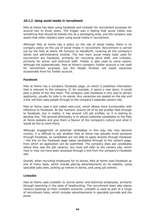 10.1.2 Using social media in recruitment
Pets at Home has been using Facebook and LinkedIn for recruitment purposes for
around two to three years. The trigger was a feeling that social media was
something that should be looked into as a developing area, and the company was
aware that other retailers were using social media in recruitment.
Although Pets at Home has a policy on the use of social media, there is no
company policy on the use of social media in recruitment. Recruitment is carried
out by the Pets at Home HR function at Handforth, covering all the company’s
stores and administrative centres. The two main social media tools used for
recruitment are Facebook, primarily for recruiting store staff, and LinkedIn,
primarily for senior and technical staff. Twitter is also used to some extent,
although not systematically. Pets at Home’s company Twitter account is not used
for recruitment purposes, but the People Director will tweet vacancies
occasionally from his Twitter account.
Facebook
Pets at Home has a company Facebook page, on which it publishes information
that is relevant to the company. If, for example, it opens a new store, it would
post a photo of the new team. The company uses Facebook in this way to attract
applicants, usually for jobs in its stores. Any vacancies are posted on the site and
a link will then take people through to the company’s separate careers site.
Pets at Home uses a tool called web-cruit, which allows more functionality with
reference to Facebook. At the moment, around 20 of its job profiles feed through
to Facebook, but in reality, it has around 120 job profiles, so it is looking to
develop this. The general philosophy is to attract potential candidates to the Pets
at Home website and give them a flavour of the company’s culture and what it
would be like to work there.
Although engagement of potential candidates in this way has now become
routine, it is difficult to say whether Pets at Home has actually hired someone
through Facebook, as candidates are not able to apply directly through Facebook
– the link on the Facebook page takes candidates through to the careers page,
from which an application can be submitted. The company does ask candidates
where they saw the job vacancy, but most will refer to the careers site, which
may or may not have been accessed through a link from the company’s Facebook
site.
Overall, when recruiting employees for its stores, Pets at Home uses Facebook as
one of many tools, which include placing advertisements on its website, using
specialist jobs sites, putting up notices in stores, and using job centres.
LinkedIn
Pets at Home uses LinkedIn to recruit senior and technical employees, primarily
through searching in the style of headhunting. The recruitment team also places
vacancy postings on their LinkedIn accounts. LinkedIn is used as part of a range
of recruitment tools, which includes advertisements in specialist journals and the
press.
44
 