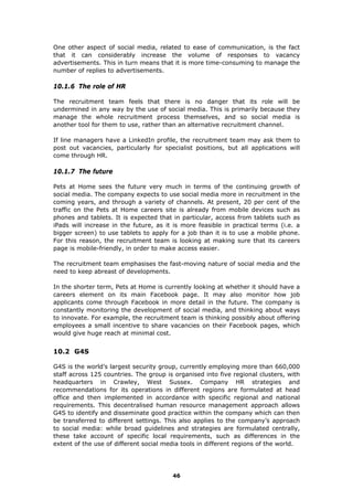 One other aspect of social media, related to ease of communication, is the fact
that it can considerably increase the volume of responses to vacancy
advertisements. This in turn means that it is more time-consuming to manage the
number of replies to advertisements.
10.1.6 The role of HR
The recruitment team feels that there is no danger that its role will be
undermined in any way by the use of social media. This is primarily because they
manage the whole recruitment process themselves, and so social media is
another tool for them to use, rather than an alternative recruitment channel.
If line managers have a LinkedIn profile, the recruitment team may ask them to
post out vacancies, particularly for specialist positions, but all applications will
come through HR.
10.1.7 The future
Pets at Home sees the future very much in terms of the continuing growth of
social media. The company expects to use social media more in recruitment in the
coming years, and through a variety of channels. At present, 20 per cent of the
traffic on the Pets at Home careers site is already from mobile devices such as
phones and tablets. It is expected that in particular, access from tablets such as
iPads will increase in the future, as it is more feasible in practical terms (i.e. a
bigger screen) to use tablets to apply for a job than it is to use a mobile phone.
For this reason, the recruitment team is looking at making sure that its careers
page is mobile-friendly, in order to make access easier.
The recruitment team emphasises the fast-moving nature of social media and the
need to keep abreast of developments.
In the shorter term, Pets at Home is currently looking at whether it should have a
careers element on its main Facebook page. It may also monitor how job
applicants come through Facebook in more detail in the future. The company is
constantly monitoring the development of social media, and thinking about ways
to innovate. For example, the recruitment team is thinking possibly about offering
employees a small incentive to share vacancies on their Facebook pages, which
would give huge reach at minimal cost.
10.2 G4S
G4S is the world’s largest security group, currently employing more than 660,000
staff across 125 countries. The group is organised into five regional clusters, with
headquarters in Crawley, West Sussex. Company HR strategies and
recommendations for its operations in different regions are formulated at head
office and then implemented in accordance with specific regional and national
requirements. This decentralised human resource management approach allows
G4S to identify and disseminate good practice within the company which can then
be transferred to different settings. This also applies to the company’s approach
to social media: while broad guidelines and strategies are formulated centrally,
these take account of specific local requirements, such as differences in the
extent of the use of different social media tools in different regions of the world.
46
 