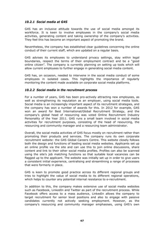 10.2.1 Social media at G4S
G4S has an inclusive attitude towards the use of social media amongst its
workforce. It is keen to involve employees in the company’s social media
activities, generating content and taking ownership of the company’s activities.
They feel this has become an important aspect of promoting the brand.
Nevertheless, the company has established clear guidelines concerning the online
conduct of their current staff, which are updated on a regular basis.
G4S advises its employees to understand privacy settings, stay within legal
boundaries, respect the terms of their employment contract and be a “good
online citizen”. The company is currently planning on setting up tools which will
allow current employees to further engage in generating social media content.
G4S has, on occasion, needed to intervene in the social media conduct of some
employees in isolated cases. This highlights the importance of regularly
monitoring the content made available on corporate social media platforms.
10.2.2 Social media in the recruitment process
For a number of years, G4S has been pro-actively attracting new employees, as
well as strengthening its reputation as an employer, using social media tools.
Social media is an increasingly important aspect of its recruitment strategies, and
the company has won a number of awards for this. In 2012 for example, G4S
won an award for Best International/Global Recruitment Strategy, and the
company’s global head of resourcing was voted Online Recruitment Industry
Personality of the Year 2011. G4S runs a small team involved in social media
activities for recruitment purposes, consisting of the head of resourcing, the
resourcing and community manager and a resourcing team administrator.
Overall, the social media activities of G4S focus mostly on recruitment rather than
promoting their products and services. The company runs its own corporate
recruitment website: the G4S Global Careers Centre. This website closely follows
both the design and functions of leading social media websites. Applicants set up
an online profile via the site and can use this to join online discussions, share
content and link to their other social media profiles. Profiles can also be scanned
using the site’s job matching functions so that suitable local vacancies can be
flagged up to the applicant. The website was initially set up in order to give users
a consistent initial experience, centralising and streamlining a range of processes
that were formerly in place.
G4S is keen to promote good practice across its different regional groups and
tries to highlight the value of social media to its different regional operations,
which helps to counter any potential internal resistance to e-recruitment.
In addition to this, the company makes extensive use of social media websites
such as Facebook, LinkedIn and Twitter as part of the recruitment process. While
Facebook offers access to a mass audience, LinkedIn allows the company to
target recruitment for senior level positions and also to engage with passive
candidates currently not actively seeking employment. However, as the
company’s resourcing and community manager emphasises, using G4S’s own
47
 