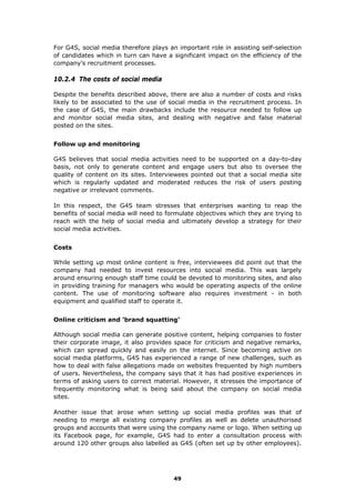 For G4S, social media therefore plays an important role in assisting self-selection
of candidates which in turn can have a significant impact on the efficiency of the
company’s recruitment processes.
10.2.4 The costs of social media
Despite the benefits described above, there are also a number of costs and risks
likely to be associated to the use of social media in the recruitment process. In
the case of G4S, the main drawbacks include the resource needed to follow up
and monitor social media sites, and dealing with negative and false material
posted on the sites.
Follow up and monitoring
G4S believes that social media activities need to be supported on a day-to-day
basis, not only to generate content and engage users but also to oversee the
quality of content on its sites. Interviewees pointed out that a social media site
which is regularly updated and moderated reduces the risk of users posting
negative or irrelevant comments.
In this respect, the G4S team stresses that enterprises wanting to reap the
benefits of social media will need to formulate objectives which they are trying to
reach with the help of social media and ultimately develop a strategy for their
social media activities.
Costs
While setting up most online content is free, interviewees did point out that the
company had needed to invest resources into social media. This was largely
around ensuring enough staff time could be devoted to monitoring sites, and also
in providing training for managers who would be operating aspects of the online
content. The use of monitoring software also requires investment - in both
equipment and qualified staff to operate it.
Online criticism and ‘brand squatting’
Although social media can generate positive content, helping companies to foster
their corporate image, it also provides space for criticism and negative remarks,
which can spread quickly and easily on the internet. Since becoming active on
social media platforms, G4S has experienced a range of new challenges, such as
how to deal with false allegations made on websites frequented by high numbers
of users. Nevertheless, the company says that it has had positive experiences in
terms of asking users to correct material. However, it stresses the importance of
frequently monitoring what is being said about the company on social media
sites.
Another issue that arose when setting up social media profiles was that of
needing to merge all existing company profiles as well as delete unauthorised
groups and accounts that were using the company name or logo. When setting up
its Facebook page, for example, G4S had to enter a consultation process with
around 120 other groups also labelled as G4S (often set up by other employees).
49
 