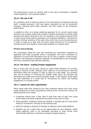 This phenomenon, known as identity theft in the case of individuals, is labelled
‘brand squatting’ in the corporate sphere.
10.2.5 The role of HR
As a company which is heavily involved in the recruitment of employees (terming
itself ‘a people business’), G4S has closely evaluated the use of recruitment
practices, including social media activities, and their impact on the company’s
performance.
In addition to this, as a broad underlying approach for its current social media
activities, the company states that it seeks to identify enthusiasm for social media
activities and match resources to this. For example, if the company discovers that
a certain social media activity generates a lot of positive feedback, it will launch a
number of similar activities. At the same time, G4S tries to vary its activities and,
in order to keep up to date with the social media activities of its competitors,
consults around 40 competitor social media websites on a regular basis.
Privacy and screening
The organisation takes the view that accessing any information published by
applicants and freely accessible online is acceptable. The onus is therefore on
applicants to ensure that information they do not wish to appear is kept private.
However, the screening of potential applicants is standardised as far as possible,
with focus restricted to job-relevant questions.
10.2.6 The future - building broader engagement
G4S is aware that not all users visiting its social media websites are currently
seeking a position at G4S, although some might be in the process of informing
themselves about the company in order to apply at a later stage. The company
also has an interest in informing the broader public about its activities and
generating and reinforcing a strong corporate image. In this respect, social media
has been described as a great way of ‘humanising the brand’ and building
engagement in a broader sense.
10.2.7 Lessons for other organisations
When asked what they viewed as the most important lessons from their social
media experience for other organisations looking at this recruitment method, the
following points were raised:
● Companies should have a clear idea of what they want to gain from using
social media and should understand the audience they wish to reach.
● Where possible, companies should put together a strategic plan for using social
media for recruitment, focusing on the business case.
● Seek the necessary expertise to develop an effective social media platform.
● Analytics can be a useful tool, as can opportunities for user feedback. Social
media platforms need to be developed according to what proves most
demonstrably effective in reaching a company’s target audience.
50
 
