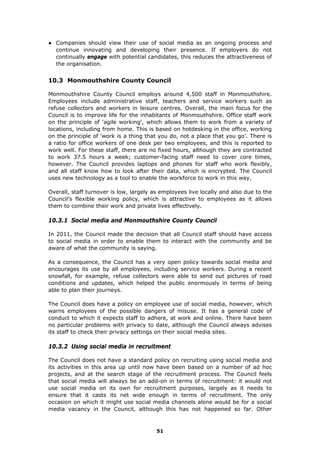 ● Companies should view their use of social media as an ongoing process and
continue innovating and developing their presence. If employers do not
continually engage with potential candidates, this reduces the attractiveness of
the organisation.
10.3 Monmouthshire County Council
Monmouthshire County Council employs around 4,500 staff in Monmouthshire.
Employees include administrative staff, teachers and service workers such as
refuse collectors and workers in leisure centres. Overall, the main focus for the
Council is to improve life for the inhabitants of Monmouthshire. Office staff work
on the principle of 'agile working', which allows them to work from a variety of
locations, including from home. This is based on hotdesking in the office, working
on the principle of 'work is a thing that you do, not a place that you go'. There is
a ratio for office workers of one desk per two employees, and this is reported to
work well. For these staff, there are no fixed hours, although they are contracted
to work 37.5 hours a week; customer-facing staff need to cover core times,
however. The Council provides laptops and phones for staff who work flexibly,
and all staff know how to look after their data, which is encrypted. The Council
uses new technology as a tool to enable the workforce to work in this way.
Overall, staff turnover is low, largely as employees live locally and also due to the
Council’s flexible working policy, which is attractive to employees as it allows
them to combine their work and private lives effectively.
10.3.1 Social media and Monmouthshire County Council
In 2011, the Council made the decision that all Council staff should have access
to social media in order to enable them to interact with the community and be
aware of what the community is saying.
As a consequence, the Council has a very open policy towards social media and
encourages its use by all employees, including service workers. During a recent
snowfall, for example, refuse collectors were able to send out pictures of road
conditions and updates, which helped the public enormously in terms of being
able to plan their journeys.
The Council does have a policy on employee use of social media, however, which
warns employees of the possible dangers of misuse. It has a general code of
conduct to which it expects staff to adhere, at work and online. There have been
no particular problems with privacy to date, although the Council always advises
its staff to check their privacy settings on their social media sites.
10.3.2 Using social media in recruitment
The Council does not have a standard policy on recruiting using social media and
its activities in this area up until now have been based on a number of ad hoc
projects, and at the search stage of the recruitment process. The Council feels
that social media will always be an add-on in terms of recruitment: it would not
use social media on its own for recruitment purposes, largely as it needs to
ensure that it casts its net wide enough in terms of recruitment. The only
occasion on which it might use social media channels alone would be for a social
media vacancy in the Council, although this has not happened so far. Other
51
 