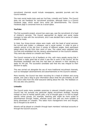 recruitment channels would include newspapers, specialist journals and the
Council website.
The main social media tools used are YouTube, LinkedIn and Twitter. The Council
does not use Facebook for recruitment purposes, although there is a Council
Facebook page, which would carry some job advertisements. The Council
Facebook page is conceived more as a social space.
YouTube
The first successful project, around two years ago, was the recruitment of a head
of children’s services. The Council approached its digital and social media
manager to help with the recruitment, and it was decided that a series of videos
should be made.
In total, four three-minute videos were made: with the head of social services;
the current post holder; a colleague; and a social worker, in order to give a
realistic picture of the job from a variety of different angles. Each participant
talked about the job from their point of view. The videos were uploaded onto
YouTube and embedded into the vacancy advertisement on the Council’s website.
They were also shared on LinkedIn and Twitter.
The Council received a lot of feedback on this, with many people saying that it
gave them a really good feel of what it was like to work in the Council. All the
shortlisted candidates said that this had been an element in their deciding to
apply for the job. The successful candidate said that this was integral to their
decision to apply.
This was carried out alongside the use of more traditional recruitment channels,
such as newspaper advertisements and advertisements on the Council’s website.
More recently, the Council has been recruiting for a head of children and young
people, and used a blog to give information about what the job entailed, as well
as a short video from the chief executive talking about the role. The feedback on
this was also very positive.
LinkedIn
The Council posts many available vacancies in relevant LinkedIn groups. As the
Council has not pursued any particular digital recruitment strategy, focusing
instead on how to market specific jobs, a lot of thought goes in to how to target
specific online groups. For example, teaching jobs might be more suited to
advertisement through Twitter, whereas social care jobs are more suitable to
being advertised on LinkedIn. This takes more management time and thought,
but is thought to be worth it.
Adverts will be placed on LinkedIn through team members’ individual accounts or
through the Council’s account.
52
 