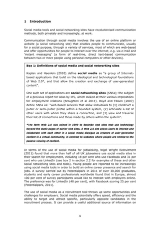 1
1 Introduction
Social media tools and social networking sites have revolutionised communication
methods, both privately and increasingly, at work.
Communication through social media involves the use of an online platform or
website (a social networking site) that enables people to communicate, usually
for a social purpose, through a variety of services, most of which are web-based
and offer opportunities for people to interact over the internet, e.g. via e-mail and
‘instant messaging’ (a form of real-time, direct text-based communication
between two or more people using personal computers or other devices).
Box 1: Definitions of social media and social networking sites
Kaplan and Haenlein (2010) define social media as “a group of Internet-
based applications that build on the ideological and technological foundations
of Web 2.0*, and that allow the creation and exchange of user-generated
content”.
One such set of applications are social networking sites (SNSs); the subject
of a previous report for Acas by IES, which looked at their various implications
for employment relations (Broughton et al 2011). Boyd and Ellison (2007)
define SNSs as: “web-based services that allow individuals to (1) construct a
public or semi-public profile within a bounded system, (2) articulate a list of
other users with whom they share a connection, and (3) view and traverse
their list of connections and those made by others within the system”.
*The term Web 2.0 was coined in 1999 to describe web sites that use technology
beyond the static pages of earlier web sites. A Web 2.0 site allows users to interact and
collaborate with each other in a social media dialogue as creators of user-generated
content in a virtual community, in contrast to websites where people are limited to the
passive viewing of content.
In terms of the use of social media for jobseeking, Nigel Wright Recruitment
(2011) found that more than half of all UK jobseekers use social media sites in
their search for employment, including 18 per cent who use Facebook and 31 per
cent who use LinkedIn (see box 2 in section 2.2 for examples of these and other
social networking sites and tools). Young people are reported to be increasingly
using social media tools in order to build an online career presence and search for
jobs. A survey carried out by Potentialpark in 2011 of over 30,000 graduates,
students and early career professionals worldwide found that in Europe, almost
100 per cent of survey participants would like to interact with employers online.
The preference was for LinkedIn (48 per cent), with Facebook scoring 25 per cent
(Potentialpark, 2011).
The use of social media as a recruitment tool throws up some opportunities and
challenges for employers. Social media potentially offers speed, efficiency and the
ability to target and attract specific, particularly apposite candidates in the
recruitment process. It can provide a useful additional source of information on
 