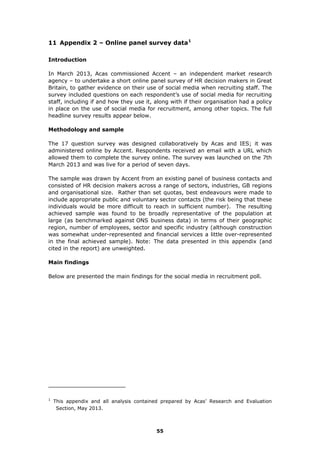 11 Appendix 2 – Online panel survey data1
Introduction
In March 2013, Acas commissioned Accent – an independent market research
agency – to undertake a short online panel survey of HR decision makers in Great
Britain, to gather evidence on their use of social media when recruiting staff. The
survey included questions on each respondent’s use of social media for recruiting
staff, including if and how they use it, along with if their organisation had a policy
in place on the use of social media for recruitment, among other topics. The full
headline survey results appear below.
Methodology and sample
The 17 question survey was designed collaboratively by Acas and IES; it was
administered online by Accent. Respondents received an email with a URL which
allowed them to complete the survey online. The survey was launched on the 7th
March 2013 and was live for a period of seven days.
The sample was drawn by Accent from an existing panel of business contacts and
consisted of HR decision makers across a range of sectors, industries, GB regions
and organisational size. Rather than set quotas, best endeavours were made to
include appropriate public and voluntary sector contacts (the risk being that these
individuals would be more difficult to reach in sufficient number). The resulting
achieved sample was found to be broadly representative of the population at
large (as benchmarked against ONS business data) in terms of their geographic
region, number of employees, sector and specific industry (although construction
was somewhat under-represented and financial services a little over-represented
in the final achieved sample). Note: The data presented in this appendix (and
cited in the report) are unweighted.
Main findings
Below are presented the main findings for the social media in recruitment poll.
1
This appendix and all analysis contained prepared by Acas’ Research and Evaluation
Section, May 2013.
55
 